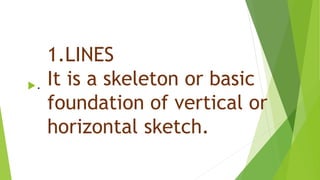 1.LINES
It is a skeleton or basic
foundation of vertical or
horizontal sketch.
.
 