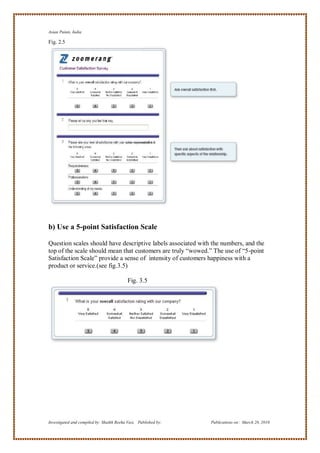 Asian Paints, India

Fig. 2.5




b) Use a 5-point Satisfaction Scale

Question scales should have descriptive labels associated with the numbers, and the
top of the scale should mean that customers are truly ―wowed.‖ The use of ―5-point
Satisfaction Scale‖ provide a sense of intensity of customers happiness with a
product or service.(see fig.3.5)

                                           Fig. 3.5




Investigated and compiled by: Shaikh Reeha Vasi, Published by:   Publications on: March 28, 2010
 