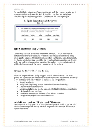 Asian Paints, India

An insightful alternative to the 5-point satisfaction scale for customer service is a 5-
point expectations scale. (see fig. 4.6). It provides clear direction and allows
customers a polite way to suggest that a company has not done a great job.

                  The 5-point Expectations Scale for Service
                                  Fig. 4.6




c) Be Consistent in Your Questions

Consistency is critical in customer satisfaction research.. The key measures of
customer satisfaction, including the overall satisfaction question and those asking
about specific aspects of the relationship, should all use the same scale. For example,
if a 5-point satisfaction scale is used for the overall satisfaction question and 7-point
scales are used for other questions about timeliness of service or product quality, it
will be challenging to quickly uncover weaknesses in the business


d) Keep the Survey Short and Focused

Avoid the temptation to ask everything you‘ve ever wanted to know. The more
ground you try to cover, the more likely it is that respondents will abandon the survey.
If you build your own survey be sure to include all the key questions:
     Overall satisfaction
     An open-ended probing into the reason for the satisfaction rating
     Likelihood of recommendation
     An open-ended probing into the reason for the likelihood of recommendation
     Likelihood of repeat purchase
     Satisfaction with specific attributes of the product or service
     An opportunity to provide additional feedback


e) Ask Demographic or “Firmographic” Questions
Inquiring about demographics or firmographics (company or industry type and size)
enables you to analyze the data by different subgroups—such as new customers or
regional customers.




Investigated and compiled by: Shaikh Reeha Vasi, Published by:    Publications on: March 28, 2010
 