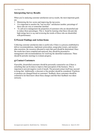 Asian Paints, India

Interpreting Survey Results

When you‘re analyzing customer satisfaction survey results, the most important goals
are:
 Minimizing the low scores and improving the top scores.
 It is important to monitor the ―top two-box‖ satisfaction number, percentage of
     those who are very or somewhat satisfied.
 To call out to management the proportion of customers who are dissatisfied and
     to reduce those percentages. This is found by learning what those who provide
     high ratings have to say and reviewing the results of those who are dissatisfied
     with performance.

f) Present Findings and Action Items

Collecting customer satisfaction data is useful only if there is a process established to
deliver recommendations, implement action plans, assign plan owners, and monitor
plan execution, the resources allocated to meet that goal should be determined. Once
the results have been compiled and analyzed, they should be presented to
management with recommendations for resolving the identified weaknesses. There
should be periodic meetings to evaluate progress.

g) Contact Customers
If possible, dissatisfied customers should be personally contacted to see if there is
something that can be done to improve their perception of the business. This is
important to prevent negative word of mouth. The personal contact itself may succeed
in doing that. Additionally, a discount or free product should be considered. If policies
or products are changed based on customers‘ feedback, those customers should be
contacted to let them know about those changes and that their feedback was taken
seriously.




Investigated and compiled by: Shaikh Reeha Vasi, Published by:   Publications on: March 28, 2010
 