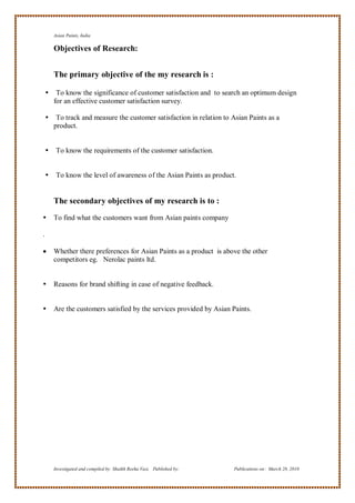 Asian Paints, India

        Objectives of Research:


        The primary objective of the my research is :

        To know the significance of customer satisfaction and to search an optimum design
        for an effective customer satisfaction survey.

        To track and measure the customer satisfaction in relation to Asian Paints as a
        product.


        To know the requirements of the customer satisfaction.


        To know the level of awareness of the Asian Paints as product.


        The secondary objectives of my research is to :
       To find what the customers want from Asian paints company

.

       Whether there preferences for Asian Paints as a product is above the other
        competitors eg. Nerolac paints ltd.


       Reasons for brand shifting in case of negative feedback.


       Are the customers satisfied by the services provided by Asian Paints.




        Investigated and compiled by: Shaikh Reeha Vasi, Published by:   Publications on: March 28, 2010
 