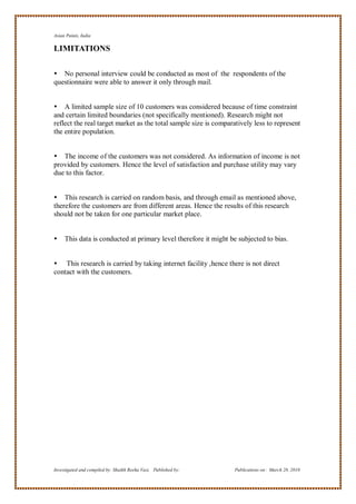 Asian Paints, India

LIMITATIONS

 No personal interview could be conducted as most of the respondents of the
questionnaire were able to answer it only through mail.


 A limited sample size of 10 customers was considered because of time constraint
and certain limited boundaries (not specifically mentioned). Research might not
reflect the real target market as the total sample size is comparatively less to represent
the entire population.


 The income of the customers was not considered. As information of income is not
provided by customers. Hence the level of satisfaction and purchase utility may vary
due to this factor.


 This research is carried on random basis, and through email as mentioned above,
therefore the customers are from different areas. Hence the results of this research
should not be taken for one particular market place.


    This data is conducted at primary level therefore it might be subjected to bias.


 This research is carried by taking internet facility ,hence there is not direct
contact with the customers.




Investigated and compiled by: Shaikh Reeha Vasi, Published by:    Publications on: March 28, 2010
 