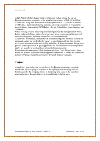 Asian Paints, India




Asian Paints is India's largest paint company and ranked among the top ten
Decorative coatings companies in the world with a turnover of INR 66.80 billion.
Asian Paints along with its subsidiaries have operations in 17 countries across the
world with 23 paint manufacturing facilities, servicing consumers in 65 countries
through Berger International, SCIB Paints – Egypt, Asian Paints, Apco Coatings and
Taubmans.
While working towards enhancing customer experience the management at Asian
Paints looks at the bigger picture by being aware about environmental hazards. All
manufacturing plants and units are certified environmentally safe.
Asian Paints formulates , manufacture & sell the finest paints (the most suitable for
each need and giving good value for money to users) & provide the best possible
service to it‘s customers characterized by Reliability & Responsiveness. The products
provide surface protection & good appearance for all consumers while being safe to
apply, not harmful to health and not adverse to the environment.
Customers - the very core of all the business activities. From the beginning, Asian
Paints has fostered a customer-centric approach to business. A simple but unbeatable
concept of "going where the customer is" drives all its retail strategies.


VISION

Asian Paints aims to become one of the top five Decorative coatings companies
world-wide by leveraging its expertise in the higher growth emerging markets.
Simultaneously, the company intends to build long term value in the Industrial
coatings business through alliances with established global partners.




Investigated and compiled by: Shaikh Reeha Vasi, Published by:   Publications on: March 28, 2010
 