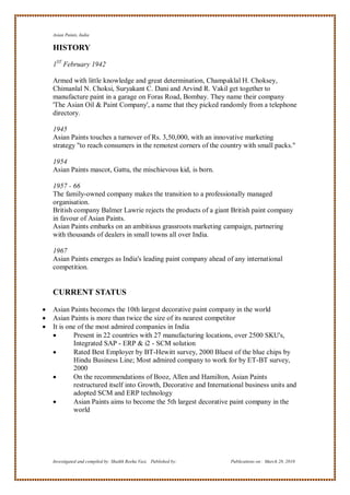Asian Paints, India

    HISTORY
    1ST February 1942

    Armed with little knowledge and great determination, Champaklal H. Choksey,
    Chimanlal N. Choksi, Suryakant C. Dani and Arvind R. Vakil get together to
    manufacture paint in a garage on Foras Road, Bombay. They name their company
    'The Asian Oil & Paint Company', a name that they picked randomly from a telephone
    directory.

    1945
    Asian Paints touches a turnover of Rs. 3,50,000, with an innovative marketing
    strategy "to reach consumers in the remotest corners of the country with small packs."

    1954
    Asian Paints mascot, Gattu, the mischievous kid, is born.

    1957 - 66
    The family-owned company makes the transition to a professionally managed
    organisation.
    British company Balmer Lawrie rejects the products of a giant British paint company
    in favour of Asian Paints.
    Asian Paints embarks on an ambitious grassroots marketing campaign, partnering
    with thousands of dealers in small towns all over India.

    1967
    Asian Paints emerges as India's leading paint company ahead of any international
    competition.


    CURRENT STATUS

   Asian Paints becomes the 10th largest decorative paint company in the world
   Asian Paints is more than twice the size of its nearest competitor
   It is one of the most admired companies in India
           Present in 22 countries with 27 manufacturing locations, over 2500 SKU's,
            Integrated SAP - ERP & i2 - SCM solution
           Rated Best Employer by BT-Hewitt survey, 2000 Bluest of the blue chips by
            Hindu Business Line; Most admired company to work for by ET-BT survey,
            2000
           On the recommendations of Booz, Allen and Hamilton, Asian Paints
            restructured itself into Growth, Decorative and International business units and
            adopted SCM and ERP technology
           Asian Paints aims to become the 5th largest decorative paint company in the
            world




    Investigated and compiled by: Shaikh Reeha Vasi, Published by:   Publications on: March 28, 2010
 