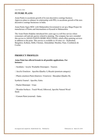 Asian Paints, India

FUTURE PLANS
Asian Paints to accelerate growth of its non-decorative coatings business
Approves plans to enhance its relationship with PPG, to accelerate growth of the non-
decorative coatings businesses in India.

Asian Paints Signs MOU with Maharashtra Government to set up a Mega Project for
manufacture of Paints and Intermediates at Kesurdi in Maharashtra

The Asian Paints Helpline introduced few years ago is a toll free service where
consumers call and ask queries related to painting. The company has now extended
this service to ASIAN PAINTS HOME SOLUTIONS, which offers painting services
in addition to the paint. This service is available in 10 cities viz - Hyderabad,
Bangalore, Kolkata, Delhi, Chennai, Ahmedabad, Mumbai, Pune, Coimbatore &
Cochin




PRODUCT PROFILES

Asian Paint has offered brands in all possible applications. For
instance:

             tic / Acrylic Washable Distempers : Tractors




Synthetic Enamel : Apcolite, Gattu



      oden Surfaces : Touch Wood, Silkwood, Apcolite Natural Wood
finish




Investigated and compiled by: Shaikh Reeha Vasi, Published by:   Publications on: March 28, 2010
 