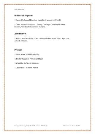 Asian Paints, India



Industrial Segment


                                                                 ubber
finishes, viny I & Polyurethane Systems.


Automotives

       – an Acrlic Paint, Apca – nitro-cellulose based Paint, Aspa – an
Allkyd, autocare.



Primers




                                 ubstrate

                      – Cement Primer




Investigated and compiled by: Shaikh Reeha Vasi, Published by:     Publications on: March 28, 2010
 