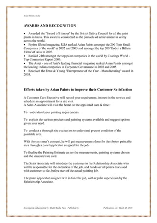 Asian Paints, India



AWARDS AND RECOGNITION

 Awarded the "Sword of Honour" by the British Safety Council for all the paint
plants in India. This award is considered as the pinnacle of achievement in safety
across the world.
 Forbes Global magazine, USA ranked Asian Paints amongst the 200 'Best Small
Companies of the world' in 2002 and 2003 and amongst the top 200 'Under a Billion
Firms' of Asia in 2005.
 Ranked 24th amongst the top paint companies in the world by Coatings World -
Top Companies Report 2006.
 The Asset - one of Asia's leading financial magazine ranked Asian Paints amongst
the leading Indian companies in Corporate Governance in 2002 and 2005.
 Received the Ernst & Young "Entrepreneur of the Year - Manufacturing" award in
2003.



Efforts taken by Asian Paints to improve their Customer Satisfaction

A Customer Care Executive will record your requirement, interest in the service and
schedule an appointment for a site visit.
A Sales Associate will visit the home on the appointed date & time.:

To understand your painting requirements.

To explain the various products and painting systems available and suggest options
given your need.

To conduct a thorough site evaluation to understand present condition of the
paintable area.

With the customer‘s consent, he will get measurements done for the chosen paintable
area through a panel applicator assigned for the job.

To finalize the Painting Estimate as per the measurements, painting systems chosen
and the standard rate card.

The Sales Associate will introduce the customer to the Relationship Associate who
will be responsible for the execution of the job, and handover all points discussed
with customer so far, before start of the actual painting job.

The panel applicator assigned will initiate the job, with regular supervision by the
Relationship Associate.




Investigated and compiled by: Shaikh Reeha Vasi, Published by:   Publications on: March 28, 2010
 