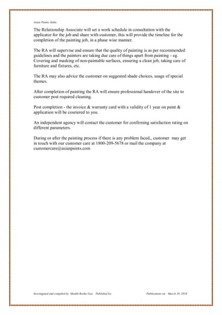 Asian Paints, India

The Relationship Associate will set a work schedule in consultation with the
applicator for the job and share with customer, this will provide the timeline for the
completion of the painting job, in a phase wise manner.

The RA will supervise and ensure that the quality of painting is as per recommended
guidelines and the painters are taking due care of things apart from painting - eg.
Covering and masking of non-paintable surfaces, ensuring a clean job, taking care of
furniture and fixtures, etc.

The RA may also advice the customer on suggested shade choices, usage of special
themes.

After completion of painting the RA will ensure professional handover of the site to
customer post required cleaning.

Post completion - the invoice & warranty card with a validity of 1 year on paint &
application will be couriered to you.

An independent agency will contact the customer for confirming satisfaction rating on
different parameters.

During or after the painting process if there is any problem faced,, customer may get
in touch with our customer care at 1800-209-5678 or mail the company at
customercare@asianpaints.com




Investigated and compiled by: Shaikh Reeha Vasi, Published by:   Publications on: March 28, 2010
 