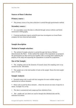 Asian Paints, India




Sources of Data Collection

Primary source :

    The primary source of my data collection is carried through questionnaire method.

Secondary source :

 As a secondary source the data is collected through various websites and books
mentioned in bibliography.

 Customer preference reports carried by previous investigators on Asian Paints
company ltd were observed and studied.



Sample description

Method of Sample selection:

 The method of sample selection is carried through ,the Survey Method.
(Questionnaire By Mail ). In this method the sample of the respondents are prepared.
the questionnaire are then sent by post together with a covering letter explaining the
purpose of the study and requesting the respondents to extend his cooperation.

Size of the Sample:

 The sampling units are the elements of research ,hence the sampling units in my
research are the individuals.

 The sample size is the total number of units in the sample. Hence the total sample
size is 10 units.

Sample Analysis:

 Itemised rating scale is used with four categories for more reliable ratings of
satisfaction on various elements.

 Ratio scale is used for those elements , where the answers are more of specific in
nature. Example Yes or No.

    The data is summarized and compressed into tabulation form.

 Bar - graphs and pie charts are used to interpret the tabulated data and the
inferences are drawn.


Investigated and compiled by: Shaikh Reeha Vasi, Published by:   Publications on: March 28, 2010
 