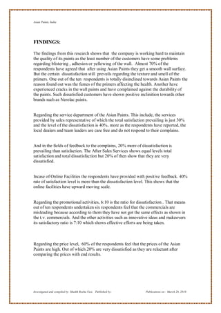 Asian Paints, India




FINDINGS:

The findings from this research shows that the company is working hard to maintain
the quality of its paints as the least number of the customers have some problems
regarding blistering , adhesion or yellowing of the wall. Almost 70% of the
respondents have agreed that after using Asian Paints they get a smooth wall surface.
But the certain dissatisfaction still prevails regarding the texture and smell of the
primers. One out of the ten respondents is totally disinclined towards Asian Paints the
reason found out was the fumes of the primers affecting the health. Another have
experienced cracks in the wall paints and have complained against the durability of
the paints. Such dissatisfied customers have shown positive inclinition towards other
brands such as Nerolac paints.


Regarding the service department of the Asian Paints. This include, the services
provided by sales representative of which the total satisfaction prevailing is just 30%
and the level of the dissatisfaction is 40%, more as the respondents have reported, the
local dealers and team leaders are care free and do not respond to their complains.


And in the fields of feedback to the complains, 20% more of dissatisfaction is
prevailing than satisfaction. The After Sales Services shows equal levels total
satisfaction and total dissatisfaction but 20% of then show that they are very
dissatisfied.


Incase of Online Facilities the respondents have provided with positive feedback. 40%
rate of satisfaction level is more than the dissatisfaction level. This shows that the
online facilities have upward moving scale.


Regarding the promotional activities, 6:10 is the ratio for dissatisfaction . That means
out of ten respondents undertaken six respondents feel that the commercials are
misleading because according to them they have not got the same effects as shown in
the t.v. commercials. And the other activities such as innovative ideas and makeovers
its satisfactory ratio is 7:10 which shows effective efforts are being taken.



Regarding the price level, 60% of the respondents feel that the prices of the Asian
Paints are high. Out of which 20% are very dissatisfied as they are reluctant after
comparing the prices with end results.




Investigated and compiled by: Shaikh Reeha Vasi, Published by:   Publications on: March 28, 2010
 