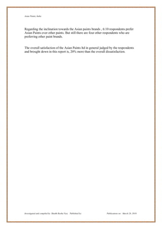 Asian Paints, India




Regarding the inclination towards the Asian paints brands , 6:10 respondents prefer
Asian Paints over other paints. But still there are four other respondents who are
preferring other paint brands.


The overall satisfaction of the Asian Paints ltd in general judged by the respondents
and brought down in this report is, 20% more than the overall dissatisfaction.




Investigated and compiled by: Shaikh Reeha Vasi, Published by:   Publications on: March 28, 2010
 