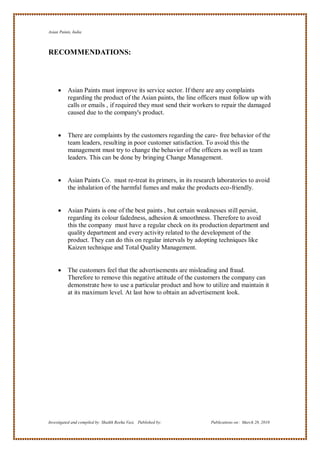 Asian Paints, India



RECOMMENDATIONS:




          Asian Paints must improve its service sector. If there are any complaints
           regarding the product of the Asian paints, the line officers must follow up with
           calls or emails , if required they must send their workers to repair the damaged
           caused due to the company's product.


          There are complaints by the customers regarding the care- free behavior of the
           team leaders, resulting in poor customer satisfaction. To avoid this the
           management must try to change the behavior of the officers as well as team
           leaders. This can be done by bringing Change Management.


          Asian Paints Co. must re-treat its primers, in its research laboratories to avoid
           the inhalation of the harmful fumes and make the products eco-friendly.


          Asian Paints is one of the best paints , but certain weaknesses still persist,
           regarding its colour fadedness, adhesion & smoothness. Therefore to avoid
           this the company must have a regular check on its production department and
           quality department and every activity related to the development of the
           product. They can do this on regular intervals by adopting techniques like
           Kaizen technique and Total Quality Management.


          The customers feel that the advertisements are misleading and fraud.
           Therefore to remove this negative attitude of the customers the company can
           demonstrate how to use a particular product and how to utilize and maintain it
           at its maximum level. At last how to obtain an advertisement look.




Investigated and compiled by: Shaikh Reeha Vasi, Published by:      Publications on: March 28, 2010
 
