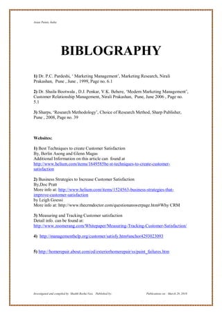 Asian Paints, India




                      BIBLOGRAPHY
1) Dr. P.C. Pardeshi, ‗ Marketing Management‘, Marketing Research, Nirali
Prakashan, Pune , June , 1999, Page no. 6.1

2) Dr. Shaila Bootwala , D.J. Penkar, V.K. Behere, ‗Modern Marketing Management‘,
Customer Relationship Management, Nirali Prakashan, Pune, June 2006 , Page no.
5.1

3) Sharps, ‗Research Methodology‘, Choice of Research Method, Sharp Publisher,
Pune , 2008, Page no. 39



Websites:

1) Best Techniques to create Customer Satisfaction
By, Berlin Asong and Glenn Magas
Additional Information on this article can found at
http://www.helium.com/items/1649585be-st-techniques-to-create-customer-
satisfaction

2) Business Strategies to Increase Customer Satisfaction
By,Doc Pratt
More info at: http://www.helium.com/items/1524563-business-strategies-that-
improve-customer-satisfaction
by Leigh Goessi
More info at: http://www.thecrmdoctor.com/questionanswerpage.htm#Why CRM

3) Measuring and Tracking Customer satisfaction
Detail info. can be found at:
http://www.zoomerang.com/Whitepaper/Measuring-Tracking-Customer-Satisfaction/

4) http://managementhelp.org/customer/satisfy.htm#anchor4293023093


5) http://homerepair.about.com/od/exteriorhomerepair/ss/paint_failures.htm




Investigated and compiled by: Shaikh Reeha Vasi, Published by:   Publications on: March 28, 2010
 