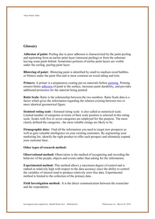 Asian Paints, India




Glossary

Adhesion of paint: Peeling due to poor adhesion is characterized by the paint peeling
and separating from an earlier paint layer (intercoat peeling) or from the substrate
leaving some paint behind. Sometimes portions of earlier paint layers are visible
under the curling, peeling paint layer.

Blistering of paint: Blistering paint is identified by small to medium sized bubbles
or blisters under the paint film and is most common on wood siding and trim.

Primers: A primer is a preparatory coating put on materials before painting. Priming
ensures better adhesion of paint to the surface, increases paint durability, and provides
additional protection for the material being painted

Ratio Scale: Ratio is the relationship between the two numbers. Ratio Scale data is a
factor which gives the information regarding the relation existing between two or
more identical geometrical figure.

Itemised rating scale : Itemised rating scale is also called as numerical scale.
Limited number of categories in terms of their scale position is selected in this rating
scale. Scales with five or seven categories are employed for this purpose. The more
clearly defined the categories , the more reliable ratings are likely to be.

Firmographic data: Find all the information you need to target new prospects as
well as gain valuable intelligence on your existing customers. By segmenting your
marketing list, identify the right product to offer each prospect and ultimately expand
your customer base.

Other types of research method:

Observational method: Observation is the method of recognizing and recording the
behavior of the people, objects and events rather than asking for the information.

Experimental method: This method allows a maximum degree of control and is
ranked as relatively high with respect to the data accuracy since the ability to control
the variables of interest tend to produce relatively error free data. Experimental
method is limited to the collection of the primary data .

Field Investigation method: It is the direct communication between the researcher
and the respondents.




Investigated and compiled by: Shaikh Reeha Vasi, Published by:   Publications on: March 28, 2010
 