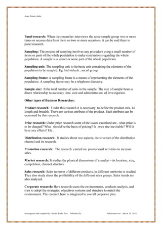 Asian Paints, India




Panel research: When the researcher interviews the same sample group two or more
times or secures data from them on two or more occasions, it can be said there is
panel research.

Sampling: The process of sampling involves any procedure using a small number of
items or parts of the whole population to make conclusions regarding the whole
population. A sample is a subset or some part of the whole population.

Sampling unit: The sampling unit is the basic unit containing the elements of the
population to be sampled. Eg. Individuals , social group.

Sampling frame: A sampling frame is a means of representing the elements of the
population. A sampling frame may be a telephone directory.

Sample size: It the total number of units in the sample. The size of sample bears a
direct relationship to accuracy time, cost and administration of investigation.

Other types of Business Researches:

Product research: Under this research it is necessary to define the product mix, its
length and breadth. There are various attribute of the product. Each attribute can be
examined by this research.

Price research: Under price research some of the issues examined are , what price is
to be charged? What should be the basis of pricing? Is price rise inevitable? Will it
have any effects? Etc .

Distribution research: It studies about two aspects, the structure of the distribution
channel and its research.

Promotion research: The research carried on promotional activities to increase
sales.

Market research: It studies the physical dimensions of a market - its location , size,
competition, channel structure.

Sales research: Sales turnover of different products, in different territories is studied.
They also study about the profitability of the different sales groups. Sales trends are
also analyzed.

Corporate research: Here research scans the environments, conducts analysis, and
tries to adopt the strategies, objectives systems and structure to match the
environment. The research here is integrated to overall corporate plan.




Investigated and compiled by: Shaikh Reeha Vasi, Published by:    Publications on: March 28, 2010
 