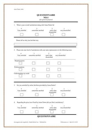 Asian Paints, India



                                           QUESTIONNAIRE
                                                NO-1
                                                (for general purpose)


1.   What is your overall satisfaction rating with Asian Paints ltd

            4                          3                              2                   1
       Very satisfied             somewhat satisfied               some what        very dissatisfied
                                                                  dissatisfied




     Please tell us why you feel that way




2.   Please rate your level of satisfaction with your sales representative in the following areas.

           4                      3                             2                  1
       Very satisfied       somewhat satisfied              some what       very dissatisfied
                                                            dissatisfied

 Responsiveness



Professionalism



Understanding my needs




3.   Are you satisfied by online facilities provided by Asian Paints?

            4                          3                              2                  1
       Very satisfied             somewhat satisfied               some what        very dissatisfied
                                                                  dissatisfied




4.    Regarding the price level fixed by Asian Paints did you find it satisfactory?

            4                          3                              2                   1
       Very satisfied             somewhat satisfied               some what        very dissatisfied
                                                                  dissatisfied



                                            QUESTIONNAIRE

Investigated and compiled by: Shaikh Reeha Vasi, Published by:                       Publications on: March 28, 2010
 