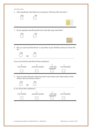 Asian Paints, India

6.   After using Royale Asian Paints do you experience Yellowing of the wall colour ?

             YES                       NO




7.   Do you experience microbial growth on the walls after using Asian Paints?

             YES                       NO




8.   Have you used Asian Paint Primers ?( Asian Paints Acrylic Wall Putty, Primer ST, Primer WT,
     etc)

           YES                       NO

                        OR


If yes, do you find the Asian Paints Primers satisfactory?

            4                          3                             2                1
       Very satisfied             somewhat satisfied              some what     very dissatisfied
                                                                 dissatisfied




9. There are various Decorative Paints for Exterior walls, Interior walls, Metal surfaces, Wood
   surfaces. Have you used any of them ?

           YES                       NO

                        OR

If yes, did you find it satisfactory ?

            4                          3                             2                1
       Very satisfied             somewhat satisfied              some what     very dissatisfied
                                                                 dissatisfied




Investigated and compiled by: Shaikh Reeha Vasi, Published by:                  Publications on: March 28, 2010
 