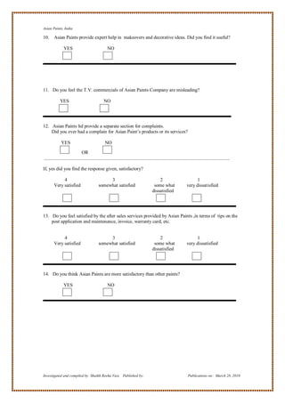Asian Paints, India

10.    Asian Paints provide expert help in makeovers and decorative ideas. Did you find it useful?

             YES                       NO




11. Do you feel the T.V. commercials of Asian Paints Company are misleading?

          YES                        NO




12. Asian Paints ltd provide a separate section for complaints.
    Did you ever had a complain for Asian Paint‘s products or its services?

           YES                       NO

                        OR


If, yes did you find the response given, satisfactory?

            4                          3                             2               1
       Very satisfied             somewhat satisfied              some what     very dissatisfied
                                                                 dissatisfied




13. Do you feel satisfied by the after sales services provided by Asian Paints ,in terms of tips on the
    post application and maintenance, invoice, warranty card, etc.


            4                          3                             2               1
       Very satisfied             somewhat satisfied              some what     very dissatisfied
                                                                 dissatisfied




14. Do you think Asian Paints are more satisfactory than other paints?

             YES                       NO




Investigated and compiled by: Shaikh Reeha Vasi, Published by:                  Publications on: March 28, 2010
 