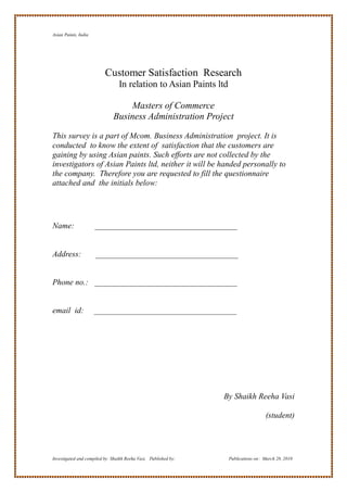 Asian Paints, India




                          Customer Satisfaction Research
                                 In relation to Asian Paints ltd

                                   Masters of Commerce
                              Business Administration Project

This survey is a part of Mcom. Business Administration project. It is
conducted to know the extent of satisfaction that the customers are
gaining by using Asian paints. Such efforts are not collected by the
investigators of Asian Paints ltd, neither it will be handed personally to
the company. Therefore you are requested to fill the questionnaire
attached and the initials below:




Name:                 ___________________________________


Address:              ___________________________________


Phone no.: ___________________________________


email id:             ___________________________________




                                                                 By Shaikh Reeha Vasi

                                                                                     (student)




Investigated and compiled by: Shaikh Reeha Vasi, Published by:     Publications on: March 28, 2010
 