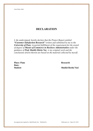 Asian Paints, India




                                         DECLARATION


I, the undersigned, hereby declare that the Project Report entitled
“Customer Satisfaction Research” written and submitted by me to the
University of Pune, in partial fulfillment of the requirement for the award
of degree of Master of Commerce in Business Administration under the
guidance of Prof. Shaikh Shirin Naz is my original work and the
conclusions drawn therein are based on the material collected by myself.



Place: Pune                                                      Research
Date:
Student                                                          Shaikh Reeha Vasi




Investigated and compiled by: Shaikh Reeha Vasi, Published by:   Publications on: March 28, 2010
 