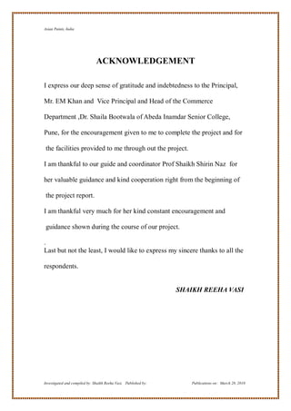 Asian Paints, India




                               ACKNOWLEDGEMENT

I express our deep sense of gratitude and indebtedness to the Principal,

Mr. EM Khan and Vice Principal and Head of the Commerce

Department ,Dr. Shaila Bootwala of Abeda Inamdar Senior College,

Pune, for the encouragement given to me to complete the project and for

 the facilities provided to me through out the project.

I am thankful to our guide and coordinator Prof Shaikh Shirin Naz for

her valuable guidance and kind cooperation right from the beginning of

 the project report.

I am thankful very much for her kind constant encouragement and

 guidance shown during the course of our project.

.
Last but not the least, I would like to express my sincere thanks to all the

respondents.


                                                                 SHAIKH REEHA VASI




Investigated and compiled by: Shaikh Reeha Vasi, Published by:      Publications on: March 28, 2010
 
