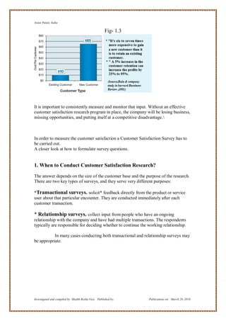 Asian Paints, India

                                                      Fig- 1.3




It is important to consistently measure and monitor that input. Without an effective
customer satisfaction research program in place, the company will be losing business,
missing opportunities, and putting itself at a competitive disadvantage.



In order to measure the customer satisfaction a Customer Satisfaction Survey has to
be carried out.
A closer look at how to formulate survey questions.


1. When to Conduct Customer Satisfaction Research?
The answer depends on the size of the customer base and the purpose of the research.
There are two key types of surveys, and they serve very different purposes:

*Transactional surveys. solicit* feedback directly from the product or service
user about that particular encounter. They are conducted immediately after each
customer transaction.

* Relationship surveys. collect input from people who have an ongoing
relationship with the company and have had multiple transactions. The respondents
typically are responsible for deciding whether to continue the working relationship.

           In many cases conducting both transactional and relationship surveys may
be appropriate.




Investigated and compiled by: Shaikh Reeha Vasi, Published by:   Publications on: March 28, 2010
 