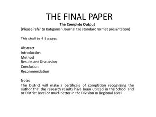 THE FINAL PAPER
The Complete Output
(Please refer to Katigaman Journal the standard format presentation)
This shall be 4-8 pages
Abstract
Introduction
Method
Results and Discussion
Conclusion
Recommendation
Note:
The District will make a certificate of completion recognizing the
author that the research results have been utilized in the School and
or District Level or much better in the Division or Regional Level
 