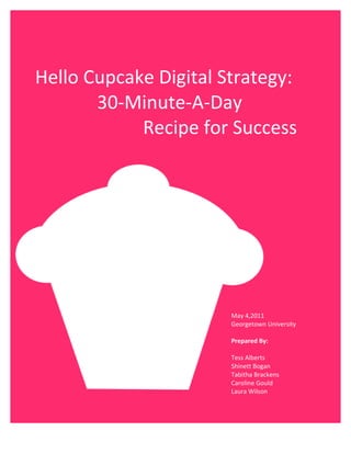  
	
  
	
  


	
  
       Hello	
  Cupcake	
  Digital	
  Strategy:	
  	
  
                 30-­‐Minute-­‐A-­‐Day	
  
                       	
  Recipe	
  for	
  Success	
  
	
  




                                          May	
  4,2011	
  
                                          Georgetown	
  University	
  
                                          	
  
                                          Prepared	
  By:	
  
                                          	
  
                                          Tess	
  Alberts	
  
                                          Shinett	
  Bogan	
  
                                          Tabitha	
  Brackens	
  
                                          Caroline	
  Gould	
  
                                                        	
  
                                          Laura	
  Wilson	
  
                                          	
  
        	
  
 