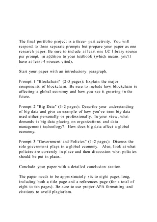 The final portfolio project is a three- part activity. You will
respond to three separate prompts but prepare your paper as one
research paper. Be sure to include at least one UC library source
per prompt, in addition to your textbook (which means you'll
have at least 4 sources cited).
Start your paper with an introductory paragraph.
Prompt 1 "Blockchain" (2-3 pages): Explain the major
components of blockchain. Be sure to include how blockchain is
affecting a global economy and how you see it growing in the
future.
Prompt 2 "Big Data" (1-2 pages): Describe your understanding
of big data and give an example of how you’ve seen big data
used either personally or professionally. In your view, what
demands is big data placing on organizations and data
management technology? How does big data affect a global
economy.
Prompt 3 “Government and Policies” (1-2 pages): Discuss the
role government plays in a global economy. Also, look at what
policies are currently in place and then discussion what policies
should be put in place..
Conclude your paper with a detailed conclusion section.
The paper needs to be approximately six to eight pages long,
including both a title page and a references page (for a total of
eight to ten pages). Be sure to use proper APA formatting and
citations to avoid plagiarism.
 