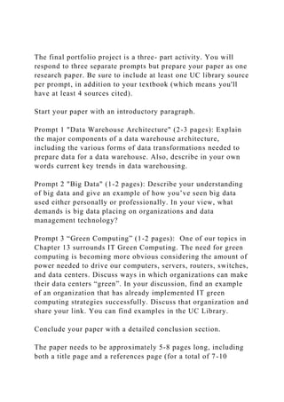 The final portfolio project is a three- part activity. You will
respond to three separate prompts but prepare your paper as one
research paper. Be sure to include at least one UC library source
per prompt, in addition to your textbook (which means you'll
have at least 4 sources cited).
Start your paper with an introductory paragraph.
Prompt 1 "Data Warehouse Architecture" (2-3 pages): Explain
the major components of a data warehouse architecture,
including the various forms of data transformations needed to
prepare data for a data warehouse. Also, describe in your own
words current key trends in data warehousing.
Prompt 2 "Big Data" (1-2 pages): Describe your understanding
of big data and give an example of how you’ve seen big data
used either personally or professionally. In your view, what
demands is big data placing on organizations and data
management technology?
Prompt 3 “Green Computing” (1-2 pages): One of our topics in
Chapter 13 surrounds IT Green Computing. The need for green
computing is becoming more obvious considering the amount of
power needed to drive our computers, servers, routers, switches,
and data centers. Discuss ways in which organizations can make
their data centers “green”. In your discussion, find an example
of an organization that has already implemented IT green
computing strategies successfully. Discuss that organization and
share your link. You can find examples in the UC Library.
Conclude your paper with a detailed conclusion section.
The paper needs to be approximately 5-8 pages long, including
both a title page and a references page (for a total of 7-10
 
