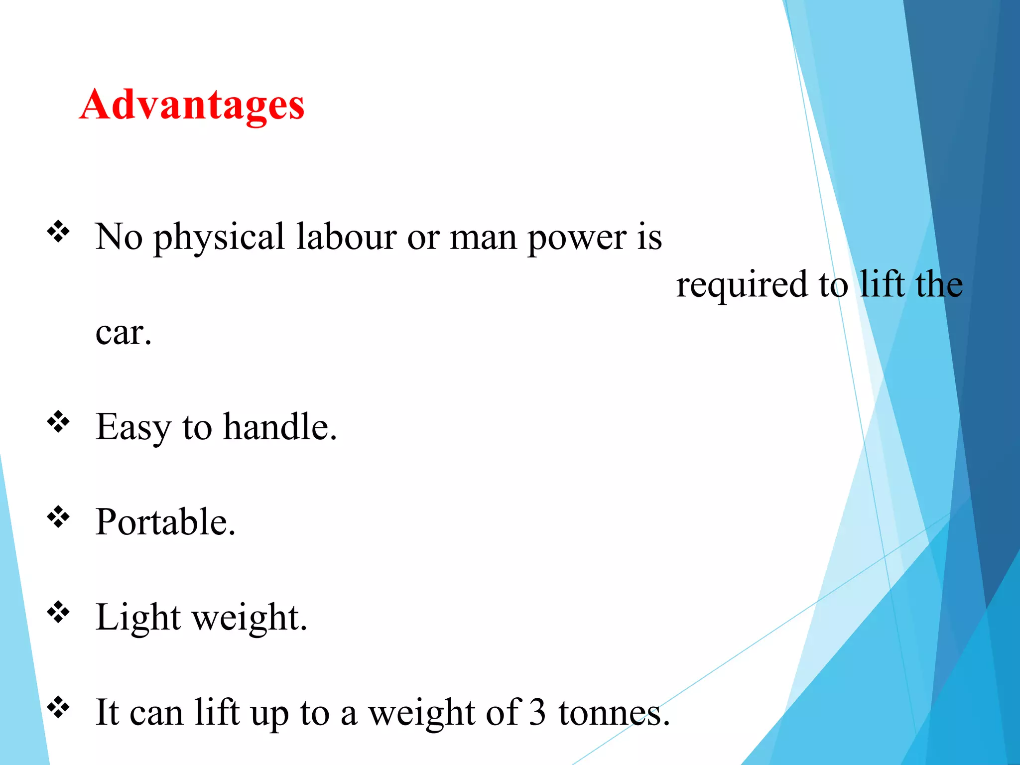 Advantages
 No physical labour or man power is
required to lift the
car.
 Easy to handle.
 Portable.
 Light weight.
 It can lift up to a weight of 3 tonnes.
 