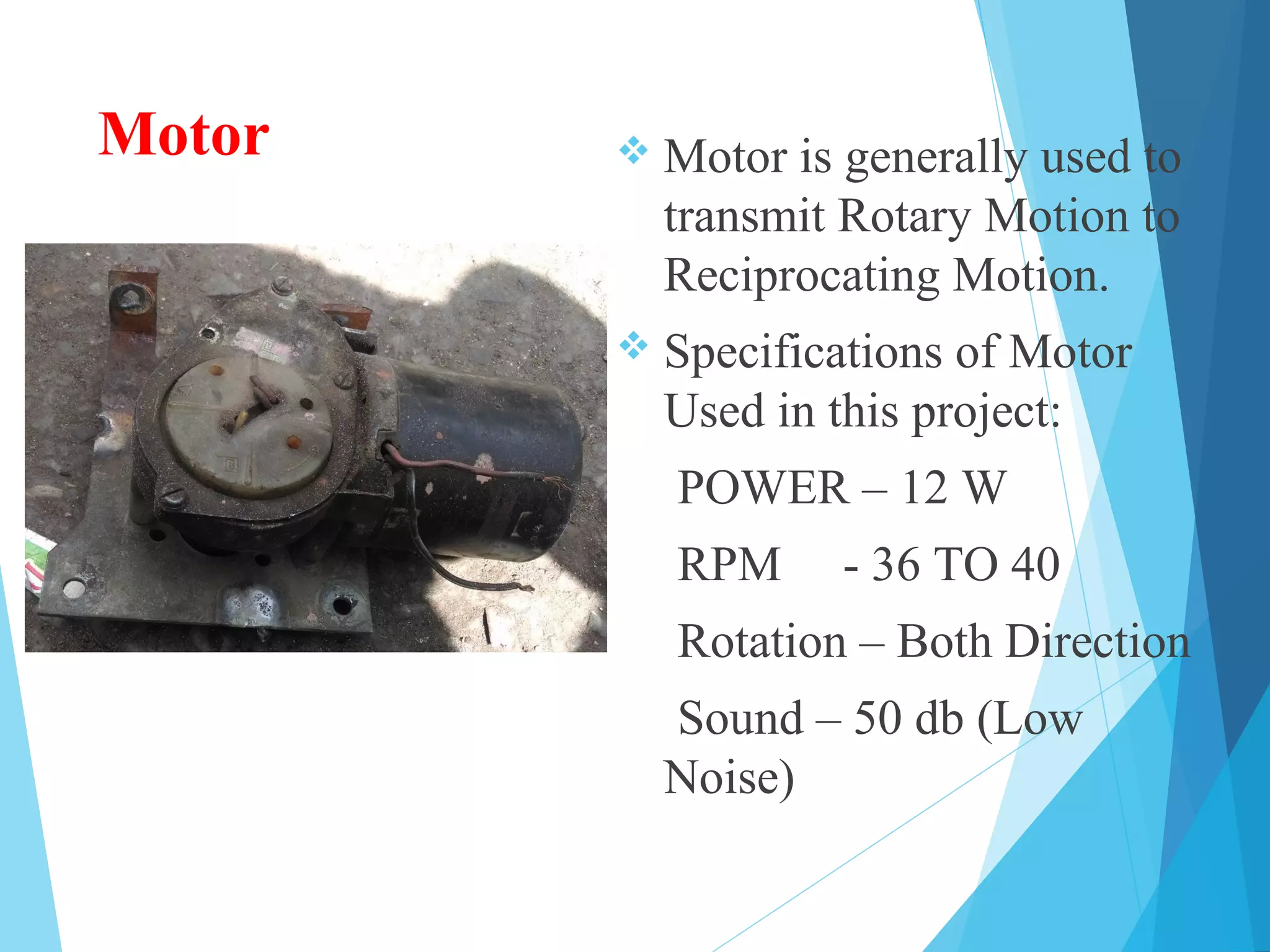 Motor  Motor is generally used to
transmit Rotary Motion to
Reciprocating Motion.
 Specifications of Motor
Used in this project:
POWER – 12 W
RPM - 36 TO 40
Rotation – Both Direction
Sound – 50 db (Low
Noise)
 
