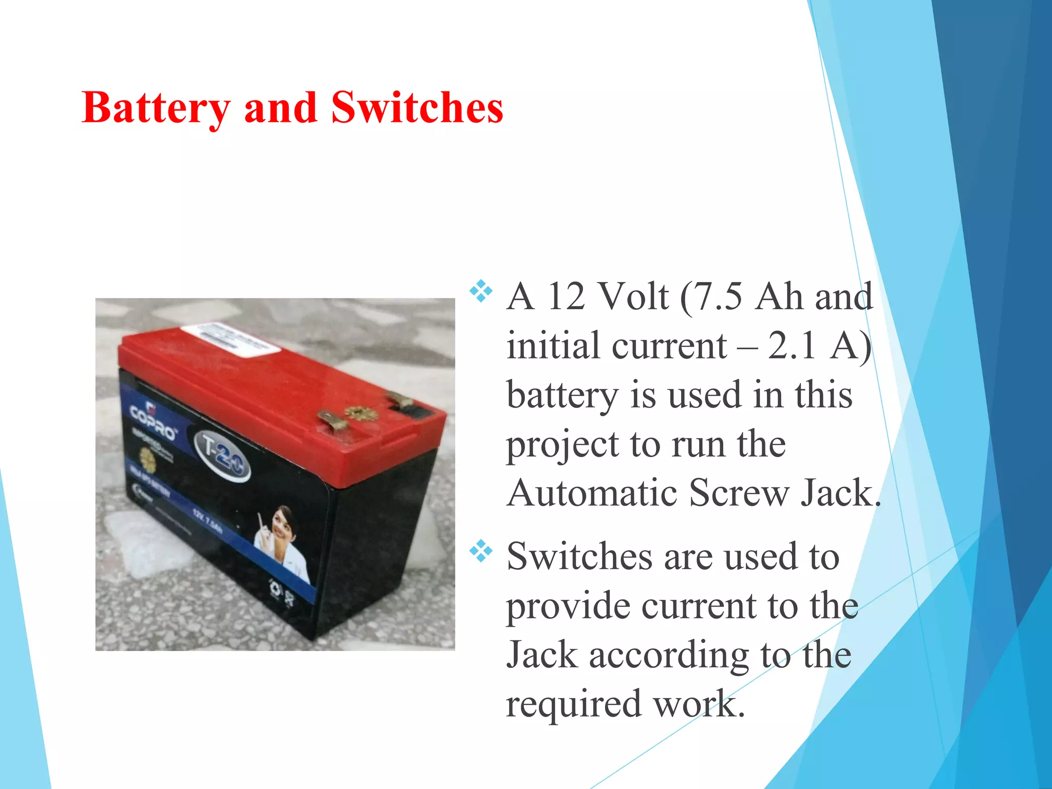 Battery and Switches
 A 12 Volt (7.5 Ah and
initial current – 2.1 A)
battery is used in this
project to run the
Automatic Screw Jack.
 Switches are used to
provide current to the
Jack according to the
required work.
 