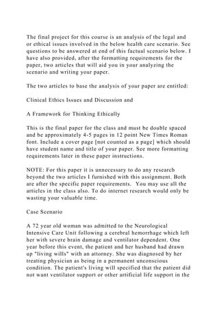 The final project for this course is an analysis of the legal and
or ethical issues involved in the below health care scenario. See
questions to be answered at end of this factual scenario below. I
have also provided, after the formatting requirements for the
paper, two articles that will aid you in your analyzing the
scenario and writing your paper.
The two articles to base the analysis of your paper are entitled:
Clinical Ethics Issues and Discussion and
A Framework for Thinking Ethically
This is the final paper for the class and must be double spaced
and be approximately 4-5 pages in 12 point New Times Roman
font. Include a cover page [not counted as a page] which should
have student name and title of your paper. See more formatting
requirements later in these paper instructions.
NOTE: For this paper it is unnecessary to do any research
beyond the two articles I furnished with this assignment. Both
are after the specific paper requirements. You may use all the
articles in the class also. To do internet research would only be
wasting your valuable time.
Case Scenario
A 72 year old woman was admitted to the Neurological
Intensive Care Unit following a cerebral hemorrhage which left
her with severe brain damage and ventilator dependent. One
year before this event, the patient and her husband had drawn
up "living wills" with an attorney. She was diagnosed by her
treating physician as being in a permanent unconscious
condition. The patient's living will specified that the patient did
not want ventilator support or other artificial life support in the
 