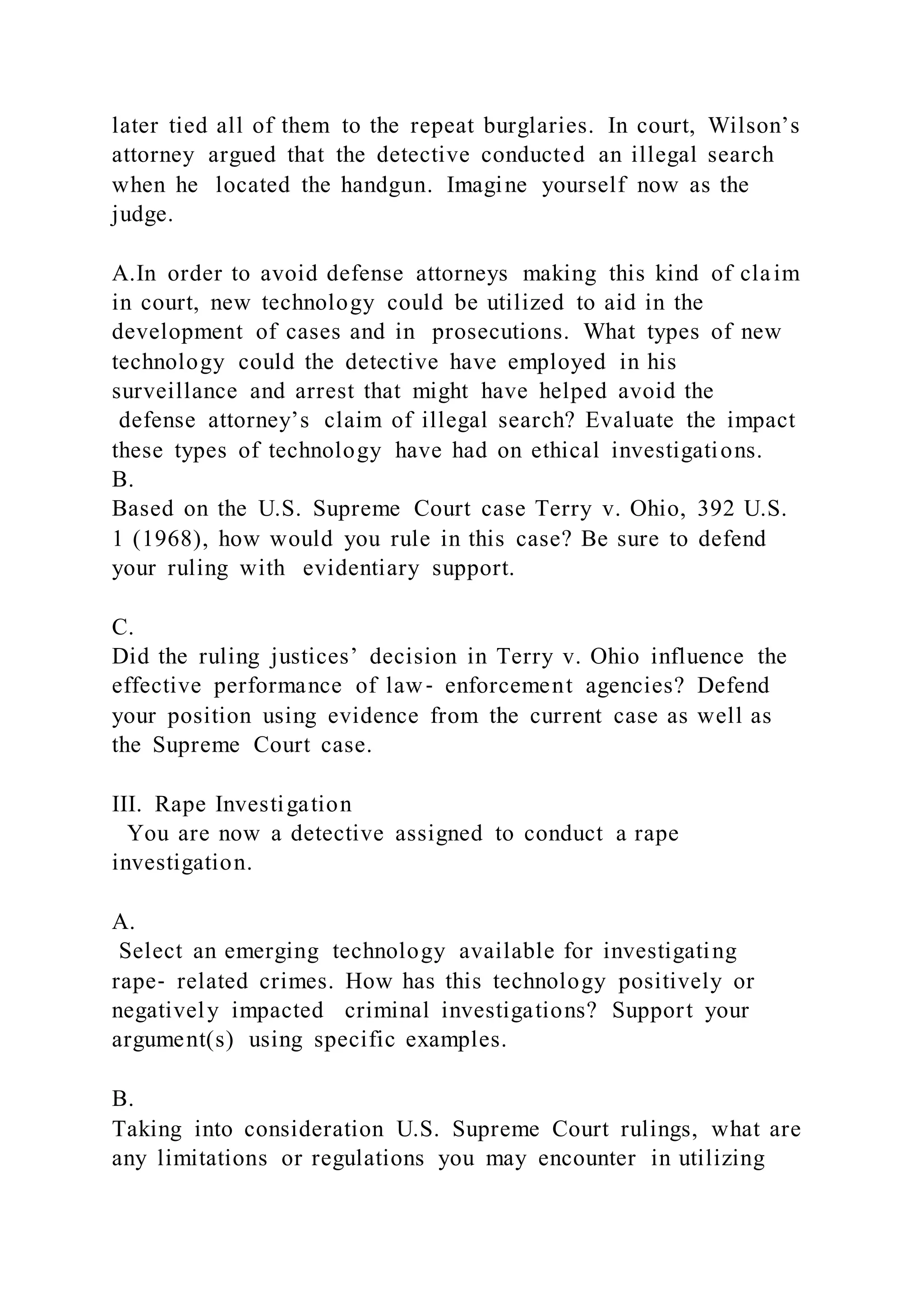 later tied all of them to the repeat burglaries. In court, Wilson’s
attorney argued that the detective conducted an illegal search
when he located the handgun. Imagine yourself now as the
judge.
A.In order to avoid defense attorneys making this kind of claim
in court, new technology could be utilized to aid in the
development of cases and in prosecutions. What types of new
technology could the detective have employed in his
surveillance and arrest that might have helped avoid the
defense attorney’s claim of illegal search? Evaluate the impact
these types of technology have had on ethical investigations.
B.
Based on the U.S. Supreme Court case Terry v. Ohio, 392 U.S.
1 (1968), how would you rule in this case? Be sure to defend
your ruling with evidentiary support.
C.
Did the ruling justices’ decision in Terry v. Ohio influence the
effective performance of law‐ enforcement agencies? Defend
your position using evidence from the current case as well as
the Supreme Court case.
III. Rape Investigation
You are now a detective assigned to conduct a rape
investigation.
A.
Select an emerging technology available for investigating
rape‐ related crimes. How has this technology positively or
negatively impacted criminal investigations? Support your
argument(s) using specific examples.
B.
Taking into consideration U.S. Supreme Court rulings, what are
any limitations or regulations you may encounter in utilizing
 