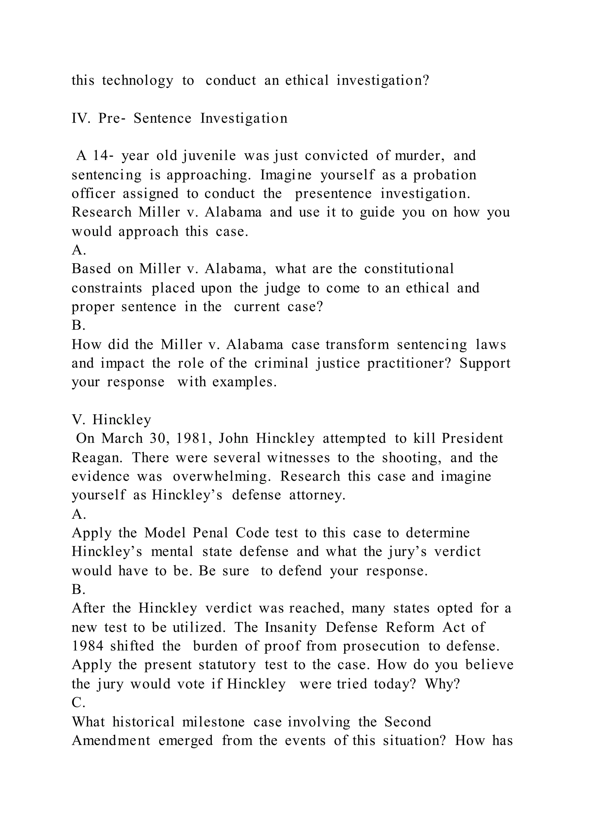 this technology to conduct an ethical investigation?
IV. Pre‐ Sentence Investigation
A 14‐ year old juvenile was just convicted of murder, and
sentencing is approaching. Imagine yourself as a probation
officer assigned to conduct the presentence investigation.
Research Miller v. Alabama and use it to guide you on how you
would approach this case.
A.
Based on Miller v. Alabama, what are the constitutional
constraints placed upon the judge to come to an ethical and
proper sentence in the current case?
B.
How did the Miller v. Alabama case transform sentencing laws
and impact the role of the criminal justice practitioner? Support
your response with examples.
V. Hinckley
On March 30, 1981, John Hinckley attempted to kill President
Reagan. There were several witnesses to the shooting, and the
evidence was overwhelming. Research this case and imagine
yourself as Hinckley’s defense attorney.
A.
Apply the Model Penal Code test to this case to determine
Hinckley’s mental state defense and what the jury’s verdict
would have to be. Be sure to defend your response.
B.
After the Hinckley verdict was reached, many states opted for a
new test to be utilized. The Insanity Defense Reform Act of
1984 shifted the burden of proof from prosecution to defense.
Apply the present statutory test to the case. How do you believe
the jury would vote if Hinckley were tried today? Why?
C.
What historical milestone case involving the Second
Amendment emerged from the events of this situation? How has
 