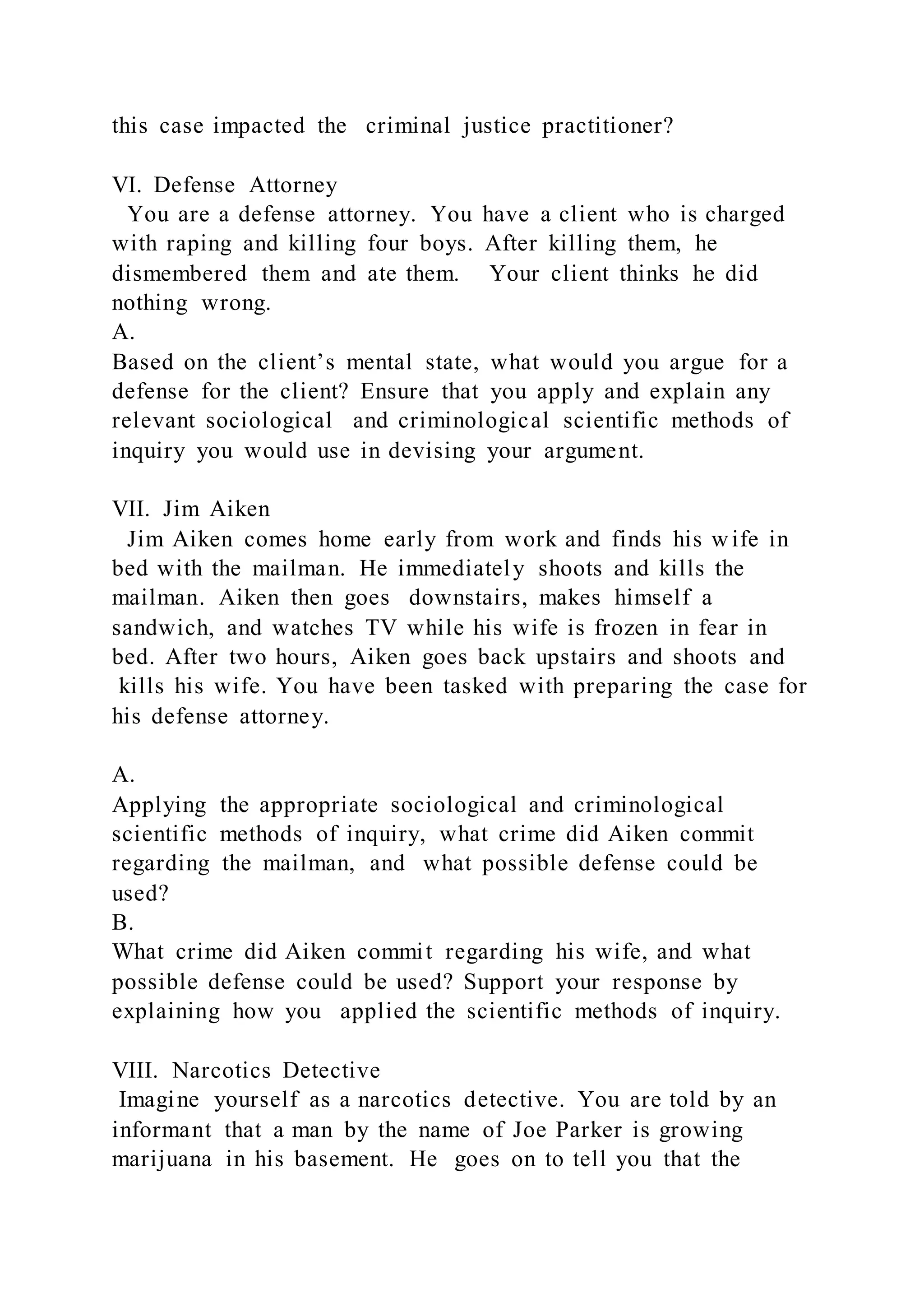 this case impacted the criminal justice practitioner?
VI. Defense Attorney
You are a defense attorney. You have a client who is charged
with raping and killing four boys. After killing them, he
dismembered them and ate them. Your client thinks he did
nothing wrong.
A.
Based on the client’s mental state, what would you argue for a
defense for the client? Ensure that you apply and explain any
relevant sociological and criminological scientific methods of
inquiry you would use in devising your argument.
VII. Jim Aiken
Jim Aiken comes home early from work and finds his wife in
bed with the mailman. He immediately shoots and kills the
mailman. Aiken then goes downstairs, makes himself a
sandwich, and watches TV while his wife is frozen in fear in
bed. After two hours, Aiken goes back upstairs and shoots and
kills his wife. You have been tasked with preparing the case for
his defense attorney.
A.
Applying the appropriate sociological and criminological
scientific methods of inquiry, what crime did Aiken commit
regarding the mailman, and what possible defense could be
used?
B.
What crime did Aiken commit regarding his wife, and what
possible defense could be used? Support your response by
explaining how you applied the scientific methods of inquiry.
VIII. Narcotics Detective
Imagine yourself as a narcotics detective. You are told by an
informant that a man by the name of Joe Parker is growing
marijuana in his basement. He goes on to tell you that the
 