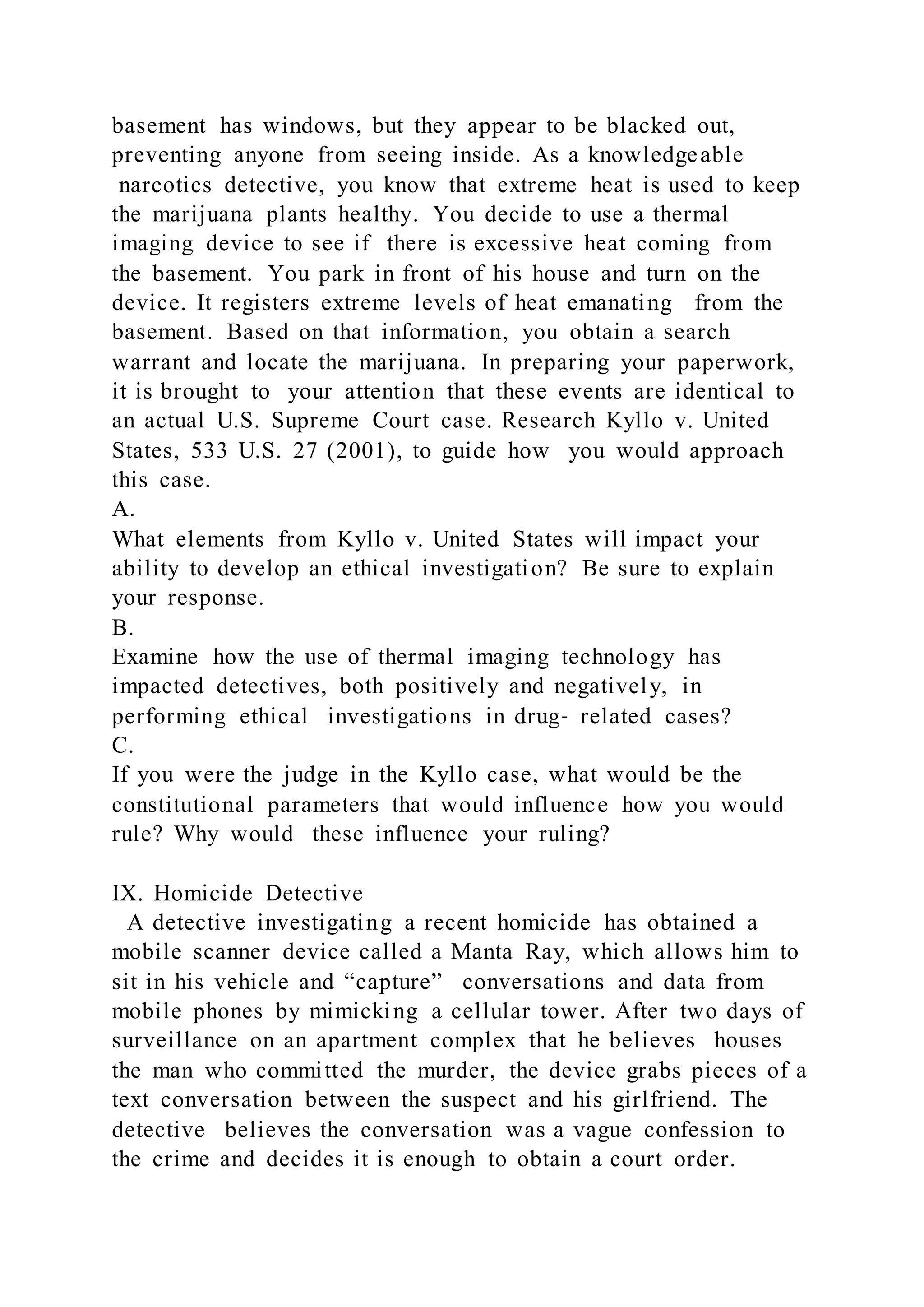 basement has windows, but they appear to be blacked out,
preventing anyone from seeing inside. As a knowledgeable
narcotics detective, you know that extreme heat is used to keep
the marijuana plants healthy. You decide to use a thermal
imaging device to see if there is excessive heat coming from
the basement. You park in front of his house and turn on the
device. It registers extreme levels of heat emanating from the
basement. Based on that information, you obtain a search
warrant and locate the marijuana. In preparing your paperwork,
it is brought to your attention that these events are identical to
an actual U.S. Supreme Court case. Research Kyllo v. United
States, 533 U.S. 27 (2001), to guide how you would approach
this case.
A.
What elements from Kyllo v. United States will impact your
ability to develop an ethical investigation? Be sure to explain
your response.
B.
Examine how the use of thermal imaging technology has
impacted detectives, both positively and negatively, in
performing ethical investigations in drug‐ related cases?
C.
If you were the judge in the Kyllo case, what would be the
constitutional parameters that would influence how you would
rule? Why would these influence your ruling?
IX. Homicide Detective
A detective investigating a recent homicide has obtained a
mobile scanner device called a Manta Ray, which allows him to
sit in his vehicle and “capture” conversations and data from
mobile phones by mimicking a cellular tower. After two days of
surveillance on an apartment complex that he believes houses
the man who committed the murder, the device grabs pieces of a
text conversation between the suspect and his girlfriend. The
detective believes the conversation was a vague confession to
the crime and decides it is enough to obtain a court order.
 