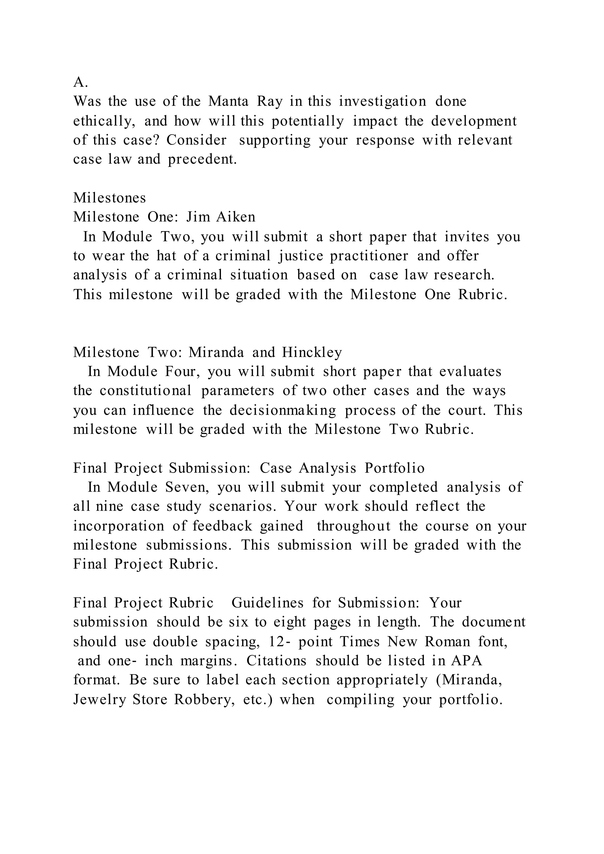 A.
Was the use of the Manta Ray in this investigation done
ethically, and how will this potentially impact the development
of this case? Consider supporting your response with relevant
case law and precedent.
Milestones
Milestone One: Jim Aiken
In Module Two, you will submit a short paper that invites you
to wear the hat of a criminal justice practitioner and offer
analysis of a criminal situation based on case law research.
This milestone will be graded with the Milestone One Rubric.
Milestone Two: Miranda and Hinckley
In Module Four, you will submit short paper that evaluates
the constitutional parameters of two other cases and the ways
you can influence the decisionmaking process of the court. This
milestone will be graded with the Milestone Two Rubric.
Final Project Submission: Case Analysis Portfolio
In Module Seven, you will submit your completed analysis of
all nine case study scenarios. Your work should reflect the
incorporation of feedback gained throughout the course on your
milestone submissions. This submission will be graded with the
Final Project Rubric.
Final Project Rubric Guidelines for Submission: Your
submission should be six to eight pages in length. The document
should use double spacing, 12‐ point Times New Roman font,
and one‐ inch margins. Citations should be listed in APA
format. Be sure to label each section appropriately (Miranda,
Jewelry Store Robbery, etc.) when compiling your portfolio.
 