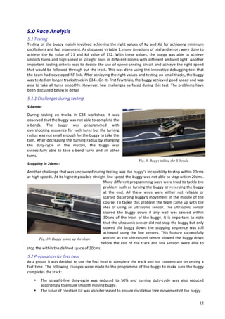   12	
  
5.0	
  Race	
  Analysis	
  	
  
5.1  Testing  
Testing	
  of	
  the	
  buggy	
  mainly	
  involved	
  achieving	
  the	
  right	
  values	
  of	
  Kp	
  and	
  Kd	
  for	
  achieving	
  minimum	
  
oscillations	
  and	
  fast	
  movement.	
  As	
  discussed	
  in	
  table	
  1,	
  many	
  iterations	
  of	
  trial	
  and	
  errors	
  were	
  done	
  to	
  
achieve	
   the	
   Kp	
   value	
   of	
   21	
   and	
   Kd	
   value	
   of	
   132.	
   With	
   these	
   values,	
   the	
   buggy	
   was	
   able	
   to	
   achieve	
  
smooth	
  turns	
  and	
  high	
  speed	
  in	
  straight	
  lines	
  in	
  different	
  rooms	
  with	
  different	
  ambient	
  light.	
  Another	
  
important	
  testing	
  criteria	
  was	
  to	
  decide	
  the	
  use	
  of	
  speed-­‐sensing	
  circuit	
  and	
  achieve	
  the	
  right	
  speed	
  
that	
  would	
  be	
  followed	
  through	
  out	
  the	
  track.	
  This	
  was	
  done	
  using	
  the	
  innovative	
  debugging	
  tool	
  that	
  
the	
  team	
  had	
  developed-­‐RF	
  link.	
  After	
  achieving	
  the	
  right	
  values	
  and	
  testing	
  on	
  small	
  tracks,	
  the	
  buggy	
  
was	
  tested	
  on	
  longer	
  tracks(track	
  in	
  C34).	
  On	
  its	
  first	
  few	
  trials,	
  the	
  buggy	
  achieved	
  good	
  speed	
  and	
  was	
  
able	
  to	
  take	
  all	
  turns	
  smoothly.	
  However,	
  few	
  challenges	
  surfaced	
  during	
  this	
  test.	
  The	
  problems	
  have	
  
been	
  discussed	
  below	
  in	
  detail	
  
5.1.1  Challenges  during  testing    
S-­‐bends:	
  
During	
   testing	
   on	
   tracks	
   in	
   C34	
   workshop,	
   it	
   was	
  
observed	
  that	
  the	
  buggy	
  was	
  not	
  able	
  to	
  complete	
  the	
  
s-­‐bends.	
   The	
   buggy	
   was	
   programmed	
   with	
  
overshooting	
  sequence	
  for	
  such	
  turns	
  but	
  the	
  turning	
  
radius	
  was	
  not	
  small	
  enough	
  for	
  the	
  buggy	
  to	
  take	
  the	
  
turn.	
  After	
  decreasing	
  the	
  turning	
  radius	
  by	
  changing	
  
the	
   duty-­‐cycle	
   of	
   the	
   motors,	
   the	
   buggy	
   was	
  
successfully	
   able	
   to	
   take	
   s-­‐bend	
   turns	
   and	
   all	
   other	
  
turns.	
  
Stopping	
  in	
  20cms:	
  	
  
Another	
  challenge	
  that	
  was	
  uncovered	
  during	
  testing	
  was	
  the	
  buggy’s	
  incapability	
  to	
  stop	
  within	
  20cms	
  
at	
  high	
  speeds.	
  At	
  its	
  highest	
  possible	
  straight-­‐line	
  speed	
  the	
  buggy	
  was	
  not	
  able	
  to	
  stop	
  within	
  20cms.	
  
Many	
  different	
  programming	
  ways	
  were	
  tried	
  to	
  tackle	
  the	
  
problem	
  such	
  as	
  turning	
  the	
  buggy	
  or	
  reversing	
  the	
  buggy	
  
at	
   the	
   end.	
   All	
   these	
   ways	
   were	
   either	
   not	
   reliable	
   or	
  
started	
  disturbing	
  buggy’s	
  movement	
  in	
  the	
  middle	
  of	
  the	
  
course.	
  To	
  tackle	
  this	
  problem	
  the	
  team	
  came	
  up	
  with	
  the	
  
idea	
   of	
   using	
   an	
   ultrasonic	
   sensor.	
   The	
   ultrasonic	
   sensor	
  
slowed	
   the	
   buggy	
   down	
   if	
   any	
   wall	
   was	
   sensed	
   within	
  
30cms	
   of	
   the	
   front	
   of	
   the	
   buggy.	
   It	
   is	
   important	
   to	
   note	
  
that	
  the	
  ultrasonic	
  sensor	
  did	
  not	
  stop	
  the	
  buggy	
  but	
  only	
  
slowed	
   the	
   buggy	
   down;	
   the	
   stopping	
   sequence	
   was	
   still	
  
achieved	
   using	
   the	
   line	
   sensors.	
   This	
   feature	
   successfully	
  
worked	
  as	
  the	
  ultrasound	
  sensor	
  slowed	
  the	
  buggy	
  down	
  
before	
   the	
   end	
   of	
   the	
   track	
   and	
   line	
   sensors	
   were	
   able	
   to	
  
stop	
  the	
  within	
  the	
  defined	
  space	
  of	
  20cms.	
  	
  
5.2  Preparation  for  first  heat  
As	
  a	
  group,	
  it	
  was	
  decided	
  to	
  use	
  the	
  first	
  heat	
  to	
  complete	
  the	
  track	
  and	
  not	
  concentrate	
  on	
  setting	
  a	
  
fast	
  time.	
  The	
  following	
  changes	
  were	
  made	
  to	
  the	
  programme	
  of	
  the	
  buggy	
  to	
  make	
  sure	
  the	
  buggy	
  
completes	
  the	
  track:	
  
• The	
   straight-­‐line	
   duty-­‐cycle	
   was	
   reduced	
   to	
   50%	
   and	
   turning	
   duty-­‐cycle	
   was	
   also	
   reduced	
  
accordingly	
  to	
  ensure	
  smooth	
  moving	
  buggy.	
  
• The	
  value	
  of	
  constant	
  Kd	
  was	
  also	
  decreased	
  to	
  ensure	
  oscillation	
  free	
  movement	
  of	
  the	
  buggy.	
  
Fig. 9. Buggy taking the S-bends
Fig. 10. Buggy going up the slope
 