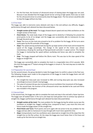   13	
  
• For	
  the	
  first	
  heat,	
  the	
  function	
  of	
  ultrasound	
  sensor	
  of	
  slowing	
  down	
  the	
  buggy	
  was	
  not	
  used.	
  
Because	
  it	
  was	
  decided	
  that	
  the	
  buggy	
  would	
  not	
  be	
  running	
  at	
  high	
  speed,	
  there	
  was	
  no	
  need	
  
for	
  the	
  ultrasound	
  sensor	
  to	
  unnecessarily	
  slow	
  the	
  buggy	
  down.	
  The	
  line	
  sensors	
  would	
  be	
  able	
  
to	
  stop	
  the	
  buggy	
  without	
  any	
  help.	
  
5.3  First  Heat  
The	
   buggy	
   was	
   able	
   to	
   overcome	
   every	
   obstacle	
   and	
   stop	
   in	
   the	
   end	
   without	
   any	
   difficulty.	
   Buggy’s	
  
performance	
  through	
  each	
  obstacle	
  has	
  been	
  discussed	
  below:	
  
• Straight	
  section	
  of	
  the	
  track:	
  The	
  buggy	
  showed	
  decent	
  speed	
  and	
  very	
  little	
  oscillations	
  on	
  the	
  
straight	
  section	
  of	
  the	
  track.	
  
• Pinch-­‐Points:	
  The	
  sleek	
  body	
  shape	
  of	
  the	
  buggy	
  and	
  its	
  dexterity	
  in	
  following	
  line	
  proved	
  the	
  
pinch-­‐points	
   to	
   be	
   of	
   no	
   danger	
   and	
   the	
   buggy	
   was	
   successfully	
   able	
   to	
   manoeuvre	
   its	
   way	
  
through	
  the	
  pinch-­‐points.	
  
• Turns:	
  The	
  turns	
  on	
  the	
  track	
  also	
  proved	
  to	
  be	
  of	
  no	
  problem	
  for	
  the	
  buggy.	
  All	
  the	
  turns	
  were	
  
easily	
  taken	
  by	
  the	
  PD	
  controller	
  of	
  the	
  buggy.	
  
• Slope:	
  The	
  speed	
  sensing	
  worked	
  well	
  during	
  the	
  up-­‐slope	
  section	
  of	
  the	
  track	
  and	
  increased	
  the	
  
speed	
   of	
   the	
   buggy	
   accordingly.	
   The	
   change	
   in	
   the	
   speed	
   of	
   the	
   motor	
   was	
   almost	
  
instantaneous	
  showing	
  the	
  working	
  of	
  P(proportional)	
  controller	
  in	
  speed	
  control.	
  This	
  helped	
  
the	
   buggy	
   in	
   maintaining	
   the	
   speed	
   without	
   oscillating	
   and	
   hence	
   was	
   able	
   to	
   complete	
   the	
  
track.	
  
• Stop:	
  	
  The	
  buggy	
  stopped	
  well	
  before	
  the	
  20cms	
  mark.	
  This	
  was	
  due	
  to	
  the	
  slow	
  speed	
  of	
  the	
  
buggy	
  on	
  straight	
  line.	
  
The	
  buggy	
  was	
  successfully	
  able	
  to	
  complete	
  the	
  track	
  in	
  a	
  respectable	
  time	
  of	
  8.3	
  seconds.	
  With	
  
this	
  time	
  the	
  buggy	
  was	
  5th
	
  fastest	
  among	
  all	
  the	
  buggies	
  in	
  stream	
  A.	
  The	
  next	
  step	
  was	
  to	
  make	
  the	
  
buggy	
  faster.	
  
5.4  Preparation  for  second  heat  
For	
  the	
  second	
  stream,	
  the	
  group	
  decided	
  to	
  make	
  the	
  buggy	
  faster	
  to	
  confirm	
  a	
  place	
  in	
  the	
  final	
  race.	
  
The	
  following	
  changes	
  were	
  made	
  to	
  the	
  programme	
  of	
  the	
  buggy	
  to	
  make	
  the	
  buggy	
  faster	
  and	
  still	
  
able	
  to	
  complete	
  the	
  track:	
  
• The	
   straight-­‐line	
   duty-­‐cycle	
   was	
   increased	
   to	
   90%	
   and	
   turning	
   duty-­‐cycle	
   was	
   also	
   increased	
  
accordingly	
  to	
  ensure	
  smooth	
  moving	
  buggy.	
  
• The	
  value	
  of	
  constant	
  Kd	
  was	
  also	
  increased	
  to	
  ensure	
  oscillation	
  free	
  movement	
  of	
  the	
  buggy.	
  
• For	
  the	
  second	
  heat,	
  the	
  function	
  of	
  the	
  ultrasound	
  sensor	
  was	
  decided	
  to	
  be	
  used	
  and	
  hence	
  
was	
  included	
  in	
  the	
  program.	
  
5.5  Second  Heat  
In	
  the	
  second	
  heat,	
  the	
  buggy	
  was	
  able	
  to	
  complete	
  the	
  track	
  and	
  stop	
  in	
  the	
  end	
  with	
  a	
  faster	
  lap-­‐time.	
  
The	
  buggy	
  over-­‐all	
  looked	
  faster	
  in	
  the	
  turns	
  and	
  slope	
  but	
  took	
  greater	
  time	
  to	
  achieve	
  top	
  speed	
  on	
  
straight	
  line.	
  Buggy’s	
  performance	
  through	
  each	
  obstacle	
  has	
  been	
  discussed	
  below:	
  
• Straight	
  section	
  of	
  the	
  track:	
  The	
  main	
  problem	
  for	
  the	
  buggy	
  during	
  the	
  whole	
  course	
  was	
  the	
  
oscillation	
  on	
  straight	
  line.	
  Buggy’s	
  settling	
  time,	
  compared	
  to	
  heat	
  1,	
  was	
  more	
  this	
  time	
  and	
  
hence	
  made	
  the	
  buggy	
  slower	
  on	
  the	
  straight	
  line.	
  
• Pinch-­‐Points	
  and	
  Turns:	
  Pinch-­‐points	
  and	
  turns	
  again	
  did	
  not	
  prove	
  to	
  be	
  any	
  problem	
  for	
  the	
  
buggy	
  and	
  was	
  able	
  to	
  manoeuvre	
  its	
  way	
  through	
  with	
  much	
  more	
  speed	
  this	
  time.	
  
• Slope:	
  Comparatively	
  much	
  less	
  oscillations	
  were	
  observed	
  on	
  straight	
  line	
  of	
  the	
  slope	
  than	
  the	
  
straight	
  line	
  on	
  the	
  flat	
  surface.	
  On	
  the	
  slope	
  the	
  buggy	
  was	
  much	
  faster	
  than	
  in	
  first	
  heat	
  and	
  
made	
  up	
  for	
  the	
  time	
  lost	
  on	
  straight	
  line.	
  
 