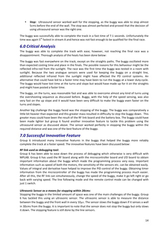   14	
  
• Stop:	
  	
  Ultrasound	
  sensor	
  worked	
  well	
  for	
  the	
  stopping,	
  as	
  the	
  buggy	
  was	
  able	
  to	
  stop	
  almost	
  
5cms	
  before	
  the	
  end	
  of	
  the	
  wall.	
  The	
  stop	
  was	
  almost	
  perfected	
  and	
  proved	
  that	
  the	
  decision	
  of	
  
using	
  ultrasound	
  sensor	
  was	
  the	
  right	
  one.	
  
The	
  buggy	
  was	
  successfully	
  able	
  to	
  complete	
  the	
  track	
  in	
  a	
  fast	
  time	
  of	
  7.1	
  seconds.	
  Unfortunately	
  the	
  
time	
  was	
  again	
  5th
	
  fastest	
  in	
  stream	
  A	
  and	
  hence	
  was	
  not	
  fast	
  enough	
  to	
  be	
  qualified	
  for	
  the	
  final	
  race.	
  
6.0	
  Critical	
  Analysis	
  	
  
The	
   buggy	
   was	
   able	
   to	
   complete	
   the	
   track	
   with	
   ease;	
   however,	
   not	
   reaching	
   the	
   final	
   race	
   was	
   a	
  
disappointment.	
  Thorough	
  analysis	
  of	
  the	
  heats	
  has	
  been	
  done	
  below:	
  
The	
  buggy	
  was	
  fast	
  everywhere	
  on	
  the	
  track,	
  except	
  on	
  the	
  straights	
  paths.	
  The	
  buggy	
  oscillated	
  more	
  
than	
  expected	
  costing	
  time	
  and	
  place	
  in	
  the	
  finals.	
  The	
  possible	
  reasons	
  for	
  this	
  behaviour	
  might	
  be	
  the	
  
reflected	
  infra-­‐red	
  from	
  the	
  sunlight.	
  The	
  race	
  was	
  the	
  first	
  time	
  the	
  buggy	
  was	
  tested	
  in	
  a	
  room	
  with	
  
sunlight.	
   Because	
   the	
   two	
   analogue	
   sensors	
   were	
   used	
   for	
   keeping	
   the	
   buggy	
   on	
   a	
   straight	
   line,	
  
additional	
   reflected	
   infrared	
   from	
   the	
   sunlight	
   might	
   have	
   affected	
   the	
   PD	
   control	
   systems.	
   An	
  
alternative	
  that	
  could	
  have	
  led	
  to	
  a	
  faster	
  time	
  may	
  have	
  been	
  to	
  run	
  the	
  buggy	
  at	
  a	
  lower	
  duty-­‐cycle.	
  
The	
  buggy	
  would	
  have	
  lost	
  time	
  at	
  the	
  turns	
  and	
  slope	
  but	
  would	
  have	
  made	
  up	
  for	
  it	
  on	
  the	
  straights	
  
and	
  might	
  have	
  posted	
  a	
  faster	
  time.	
  
The	
  buggy,	
  on	
  the	
  turns,	
  was	
  reasonable	
  fast	
  and	
  was	
  able	
  to	
  overcome	
  almost	
  any	
  kind	
  of	
  turns	
  using	
  
the	
  overshooting	
  sequence	
  as	
  discussed	
  before.	
  Buggy,	
  with	
  the	
  help	
  of	
  the	
  speed	
  sensing,	
  was	
  also	
  
very	
  fast	
  on	
  the	
  up	
  slope	
  and	
  it	
  would	
  have	
  been	
  very	
  difficult	
  to	
  make	
  the	
  buggy	
  even	
  faster	
  on	
  the	
  
turns	
  and	
  slopes.	
  
Another	
  big	
  challenge	
  the	
  buggy	
  faced	
  was	
  the	
  stopping	
  of	
  the	
  buggy.	
  The	
  buggy	
  was	
  comparatively	
  a	
  
little	
  bit	
  heavier	
  than	
  expected	
  and	
  this	
  greater	
  mass	
  resulted	
  in	
  difficulty	
  to	
  stop	
  the	
  buggy	
  down.	
  	
  This	
  
greater	
  mass	
  could	
  have	
  been	
  the	
  result	
  of	
  the	
  RF	
  link	
  board	
  and	
  the	
  battery	
  box.	
  The	
  buggy	
  could	
  have	
  
been	
   made	
   lighter	
   but	
   group	
   6	
   found	
   another	
   innovative	
   feature	
   to	
   tackle	
   this	
   problem	
   using	
   the	
  
ultrasound	
  sensor	
  as	
  discussed	
  above.	
  The	
  sensor	
  worked	
  perfectly	
  in	
  stopping	
  the	
  buggy	
  within	
  the	
  
required	
  distance	
  and	
  was	
  one	
  of	
  the	
  best	
  feature	
  of	
  the	
  buggy.	
  
7.0	
  Successful	
  Innovative	
  Feature	
  	
  
Group	
   6	
   introduced	
   many	
   innovative	
   features	
   in	
   the	
   buggy	
   that	
   helped	
   the	
   buggy	
   more	
   reliably	
  
complete	
  the	
  track	
  at	
  a	
  faster	
  speed.	
  The	
  innovative	
  features	
  have	
  been	
  discussed	
  below:	
  
RF	
  link	
  used	
  as	
  debugging	
  tool:	
  
Group	
  6	
  has	
  been	
  able	
  to	
  ease	
  down	
  the	
  process	
  of	
  debugging	
  which	
  otherwise	
  is	
  very	
  difficult	
  with	
  
MPLAB.	
  Group	
  6	
  has	
  used	
  the	
  RF	
  board	
  along	
  with	
  the	
  microcontroller	
  board	
  and	
  I/O	
  board	
  to	
  obtain	
  
important	
   information	
   about	
   the	
   buggy	
   which	
   made	
   the	
   programming	
   process	
   very	
   easy.	
   Important	
  
information	
  such	
  as	
  speed	
  of	
  both	
  the	
  motors,	
  the	
  sensitivity	
  of	
  the	
  sensors	
  etc.	
  can	
  be	
  obtained	
  easily.	
  
Values	
  of	
  integral	
  and	
  derivative	
  have	
  helped	
  to	
  improve	
  the	
  PID	
  control	
  of	
  the	
  buggy.	
  Obtaining	
  timer	
  
information	
  from	
  the	
  microcontroller	
  of	
  the	
  buggy	
  has	
  made	
  the	
  programming	
  process	
  much	
  easier.	
  
After	
  all	
  this,	
  the	
  RF	
  link	
  can	
  simultaneously,	
  change	
  the	
  speed	
  of	
  the	
  buggy,	
  make	
  it	
  go	
  left	
  right	
  or	
  go	
  
back	
  with	
  varying	
  speed.	
  The	
  line	
  following	
  mode	
  and	
  the	
  remote	
  control	
  mode	
  can	
  be	
  changed	
  with	
  
just	
  1	
  switch.	
  
	
  
Ultrasonic	
  Sensor	
  as	
  a	
  means	
  for	
  stopping	
  within	
  20cms:	
  
Stopping	
  the	
  buggy	
  in	
  the	
  limited	
  amount	
  of	
  space	
  was	
  one	
  of	
  the	
  main	
  challenges	
  of	
  the	
  buggy.	
  Group	
  
6	
   has	
   tackled	
   this	
   using	
   an	
   ultrasonic	
   sensor.	
   The	
   ultrasonic	
   sensor	
   is	
   able	
   to	
   measure	
   the	
   distance	
  
between	
  the	
  buggy	
  and	
  the	
  front	
  wall	
  in	
  every	
  10𝜇𝑠.	
  The	
  sensor	
  slows	
  the	
  buggy	
  down	
  if	
  it	
  senses	
  a	
  wall	
  
in	
  30cms	
  from	
  the	
  buggy.	
  It	
  is	
  important	
  to	
  note	
  that	
  the	
  sensor	
  does	
  not	
  stop	
  the	
  buggy	
  but	
  only	
  slows	
  
it	
  down.	
  The	
  stopping	
  feature	
  is	
  still	
  done	
  by	
  the	
  line	
  sensors.	
  
 