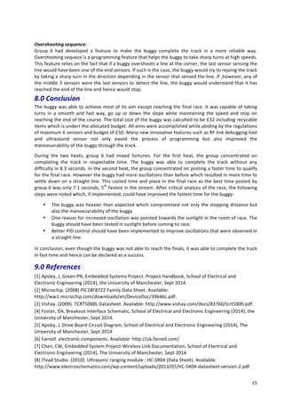   15	
  
	
  
Overshooting	
  sequence:	
  
Group	
   6	
   had	
   developed	
   a	
   feature	
   to	
   make	
   the	
   buggy	
   complete	
   the	
   track	
   in	
   a	
   more	
   reliable	
   way.	
  
Overshooting	
  sequece	
  is	
  a	
  programming	
  feature	
  that	
  helps	
  the	
  buggy	
  to	
  take	
  sharp	
  turns	
  at	
  high	
  speeds.	
  
This	
  feature	
  relies	
  on	
  the	
  fact	
  that	
  if	
  a	
  buggy	
  overshoots	
  a	
  line	
  at	
  the	
  corner,	
  the	
  last	
  sensor	
  sensing	
  the	
  
line	
  would	
  have	
  been	
  one	
  of	
  the	
  end	
  sensors.	
  If	
  such	
  is	
  the	
  case,	
  the	
  buggy	
  would	
  try	
  to	
  rejoing	
  the	
  track	
  
by	
  taking	
  a	
  sharp	
  turn	
  in	
  the	
  direction	
  depending	
  in	
  the	
  sensor	
  that	
  sensed	
  the	
  line.	
  If	
  ,however,	
  any	
  of	
  
the	
  middle	
  3	
  sensors	
  were	
  the	
  last	
  sensors	
  to	
  detect	
  the	
  line,	
  the	
  buggy	
  would	
  understand	
  that	
  it	
  has	
  
reached	
  the	
  end	
  of	
  the	
  line	
  and	
  hence	
  would	
  stop.	
  
8.0	
  Conclusion	
  	
  
The	
  buggy	
  was	
  able	
  to	
  achieve	
  most	
  of	
  its	
  aim	
  except	
  reaching	
  the	
  final	
  race.	
  It	
  was	
  capable	
  of	
  taking	
  
turns	
   in	
   a	
   smooth	
   and	
   fast	
   way,	
   go	
   up	
   or	
   down	
   the	
   slope	
   while	
   maintaining	
   the	
   speed	
   and	
   stop	
   on	
  
reaching	
  the	
  end	
  of	
  the	
  course.	
  The	
  total	
  cost	
  of	
  the	
  buggy	
  was	
  calculted	
  to	
  be	
  £32	
  including	
  recycable	
  
items	
  which	
  is	
  underr	
  the	
  allocated	
  budget.	
  All	
  aims	
  were	
  accompilshed	
  while	
  abiding	
  by	
  the	
  regulations	
  
of	
  maximum	
  6	
  sensors	
  and	
  budget	
  of	
  £50.	
  Many	
  new	
  innovative	
  features	
  such	
  as	
  RF	
  link	
  debugging	
  tool	
  
and	
   ultrasound	
   sensor	
   not	
   only	
   eased	
   the	
   process	
   of	
   programming	
   but	
   also	
   improved	
   the	
  
manoeuvrability	
  of	
  the	
  buggy	
  through	
  the	
  track.	
  
During	
   the	
   two	
   heats,	
   group	
   6	
   had	
   mixed	
   fortunes.	
   For	
   the	
   first	
   heat,	
   the	
   group	
   concentrated	
   on	
  
completing	
   the	
   track	
   in	
   respectable	
   time.	
   The	
   buggy	
   was	
   able	
   to	
   complete	
   the	
   track	
   without	
   any	
  
difficulty	
  in	
  8.3	
  seconds.	
  In	
  the	
  second	
  heat,	
  the	
  group	
  concentrated	
  on	
  posting	
  a	
  faster	
  time	
  to	
  qualify	
  
for	
  the	
  final	
  race.	
  However	
  the	
  buggy	
  had	
  more	
  oscillations	
  than	
  before	
  which	
  resulted	
  in	
  more	
  time	
  to	
  
settle	
  down	
  on	
  a	
  straight	
  line.	
  This	
  costed	
  time	
  and	
  place	
  in	
  the	
  final	
  race	
  as	
  the	
  best	
  time	
  posted	
  by	
  
group	
  6	
  was	
  only	
  7.1	
  seconds,	
  5th
	
  fastest	
  in	
  the	
  stream.	
  After	
  critical	
  analysis	
  of	
  the	
  race,	
  the	
  following	
  
steps	
  were	
  noted	
  which,	
  if	
  implemented,	
  could	
  have	
  improved	
  the	
  fastest	
  time	
  for	
  the	
  buggy:	
  
• The	
  buggy	
  was	
  heavier	
  than	
  expected	
  which	
  compromised	
  not	
  only	
  the	
  stopping	
  distance	
  but	
  
also	
  the	
  manoeuvrability	
  of	
  the	
  buggy	
  
• One	
  reason	
  for	
  increased	
  oscillation	
  was	
  pointed	
  towards	
  the	
  sunlight	
  in	
  the	
  room	
  of	
  race.	
  The	
  
buggy	
  should	
  have	
  been	
  tested	
  in	
  sunlight	
  before	
  coming	
  to	
  race.	
  
• Better	
  PID	
  control	
  should	
  have	
  been	
  implemented	
  to	
  improve	
  oscillations	
  that	
  were	
  observed	
  in	
  
a	
  straight	
  line.	
  
In	
  conclusion,	
  even	
  though	
  the	
  buggy	
  was	
  not	
  able	
  to	
  reach	
  the	
  finals,	
  it	
  was	
  able	
  to	
  complete	
  the	
  track	
  
in	
  fast	
  time	
  and	
  hence	
  can	
  be	
  declared	
  as	
  a	
  success.	
  
9.0	
  References	
  	
  
[1]	
  Apsley,	
  J,	
  Green	
  PN,	
  Embedded	
  Systems	
  Project:	
  Project	
  Handbook,	
  School	
  of	
  Electrical	
  and	
  
Electronic	
  Engineering	
  (2014),	
  the	
  University	
  of	
  Manchester,	
  Sept	
  2014.	
  
[2]	
  Microchip.	
  (2008)	
  PIC18F8722	
  Family	
  Data	
  Sheet.	
  Available:	
  
http://ww1.microchip.com/downloads/en/DeviceDoc/39646c.pdf.	
  
[3]	
  Vishay.	
  (2009).	
  TCRT5000L	
  Datasheet.	
  Available:	
  http://www.vishay.com/docs/83760/tcrt5000.pdf.	
  
[4]	
  Foster,	
  DA,	
  Breakout	
  Interface	
  Schematic,	
  School	
  of	
  Electrical	
  and	
  Electronic	
  Engineering	
  (2014),	
  the	
  
University	
  of	
  Manchester,	
  Sept	
  2014.	
  
[5]	
  Apsley,	
  J,	
  Drive	
  Board	
  Circuit	
  Diagram,	
  School	
  of	
  Electrical	
  and	
  Electronic	
  Engineering	
  (2014),	
  The	
  
University	
  of	
  Manchester,	
  Sept	
  2014	
  
[6]	
  Farnell.	
  electronic	
  components.	
  Available:	
  http://uk.farnell.com/	
  
[7]	
  Chen,	
  CW,	
  Embedded	
  System	
  Project-­‐Wireless	
  Link	
  Documentation,	
  School	
  of	
  Electrical	
  and	
  
Electronic	
  Engineering	
  (2014),	
  The	
  University	
  of	
  Manchester,	
  Sept	
  2014	
  
[8]	
  ITead	
  Studio.	
  (2010).	
  Ultrasonic	
  ranging	
  module	
  :	
  HC-­‐SR04	
  (Data	
  Sheet).	
  Available:	
  
http://www.electroschematics.com/wp-­‐content/uploads/2013/07/HC-­‐SR04-­‐datasheet-­‐version-­‐2.pdf	
  
 
