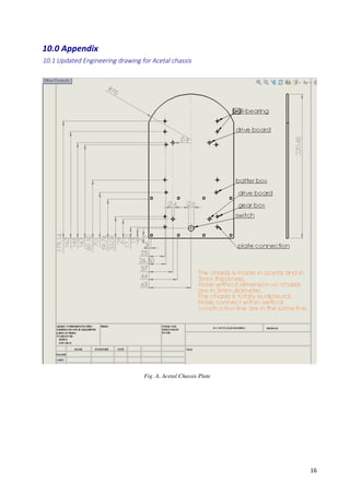   16	
  
10.0	
  Appendix	
  
10.1  Updated  Engineering  drawing  for  Acetal  chassis    
	
  
	
  
	
  
	
  
	
  
	
  
	
  
	
  
	
  
Fig. A. Acetal Chassis Plate
 