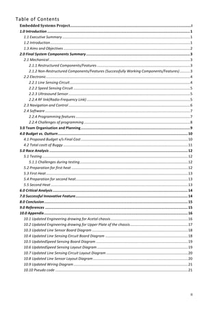   II	
  
Table  of  Contents  
Embedded	
  Systems	
  Project	
  ................................................................................................................	
  I	
  
1.0	
  Introduction	
  ....................................................................................................................................	
  1	
  
1.1	
  Executive	
  Summary	
  .............................................................................................................................	
  1	
  
1.2	
  Introduction	
  .........................................................................................................................................	
  1	
  
1.3	
  Aims	
  and	
  Objectives	
  ............................................................................................................................	
  2	
  
2.0	
  Final	
  System	
  Components	
  Summary	
  ................................................................................................	
  3	
  
2.1	
  Mechanical	
  ..........................................................................................................................................	
  3	
  
2.1.1	
  Restructured	
  Components/Features	
  ...........................................................................................	
  3	
  
2.1.2	
  Non-­‐Restructured	
  Components/Features	
  (Successfully	
  Working	
  Components/Features)	
  ..........	
  3	
  
2.2	
  Electronic	
  .............................................................................................................................................	
  4	
  
2.2.1	
  Line	
  Sensing	
  Circuit	
  ......................................................................................................................	
  4	
  
2.2.2	
  Speed	
  Sensing	
  Circuit	
  ..................................................................................................................	
  5	
  
2.2.3	
  Ultrasound	
  Sensor	
  .......................................................................................................................	
  5	
  
2.2.4	
  RF	
  link(Radio-­‐Frequency	
  Link)	
  .....................................................................................................	
  5	
  
2.3	
  Navigation	
  and	
  Control	
  .......................................................................................................................	
  6	
  
2.4	
  Software	
  ..............................................................................................................................................	
  7	
  
2.2.4	
  Programming	
  features	
  ................................................................................................................	
  7	
  
2.2.4	
  Challenges	
  of	
  programming	
  ........................................................................................................	
  8	
  
3.0	
  Team	
  Organisation	
  and	
  Planning	
  .....................................................................................................	
  9	
  
4.0	
  Budget	
  vs.	
  Outturn	
  ........................................................................................................................	
  10	
  
4.1	
  Proposed	
  Budget	
  v/s	
  Final	
  Cost	
  .........................................................................................................	
  10	
  
4.2	
  Total	
  costt	
  of	
  Buggy	
  ..........................................................................................................................	
  11	
  
5.0	
  Race	
  Analysis	
  ................................................................................................................................	
  12	
  
5.1	
  Testing	
  ...............................................................................................................................................	
  12	
  
5.1.1	
  Challenges	
  during	
  testing	
  ..........................................................................................................	
  12	
  
5.2	
  Preparation	
  for	
  first	
  heat	
  ..................................................................................................................	
  12	
  
5.3	
  First	
  Heat	
  ...........................................................................................................................................	
  13	
  
5.4	
  Preparation	
  for	
  second	
  heat	
  ..............................................................................................................	
  13	
  
5.5	
  Second	
  Heat	
  ......................................................................................................................................	
  13	
  
6.0	
  Critical	
  Analysis	
  .............................................................................................................................	
  14	
  
7.0	
  Successful	
  Innovative	
  Feature	
  ........................................................................................................	
  14	
  
8.0	
  Conclusion	
  .....................................................................................................................................	
  15	
  
9.0	
  References	
  ....................................................................................................................................	
  15	
  
10.0	
  Appendix	
  .....................................................................................................................................	
  16	
  
10.1	
  Updated	
  Engineering	
  drawing	
  for	
  Acetal	
  chassis	
  ............................................................................	
  16	
  
10.2	
  Updated	
  Engineering	
  drawing	
  for	
  Upper	
  Plate	
  of	
  the	
  chassis	
  .........................................................	
  17	
  
10.3	
  Updated	
  Line	
  Sensor	
  Board	
  Diagram	
  ..............................................................................................	
  18	
  
10.4	
  Updated	
  Line	
  Sensing	
  Circuit	
  Board	
  Diagram	
  .................................................................................	
  18	
  
10.5	
  UpdatedSpeed	
  Sensing	
  Board	
  Diagram	
  ..........................................................................................	
  19	
  
10.6	
  UpdatedSpeed	
  Sensing	
  Layout	
  Diagram	
  .........................................................................................	
  19	
  
10.7	
  Updated	
  Line	
  Sensing	
  Circuit	
  Layout	
  Diagram	
  ................................................................................	
  20	
  
10.8	
  Updated	
  Line	
  Sensor	
  Layout	
  Diagram	
  .............................................................................................	
  20	
  
10.9	
  Updated	
  Wiring	
  Diagram	
  ................................................................................................................	
  21	
  
10.10	
  Pseudo	
  code	
  ..................................................................................................................................	
  21	
  
	
  
 