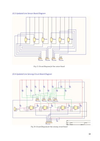   18	
  
10.3  Updated  Line  Sensor  Board  Diagram    
  
  
10.4  Updated  Line  Sensing  Circuit  Board  Diagram    
  
Fig. C. Circuit Diagram for line sensor board
Fig. D. Circuit Diagram for line sensing circuit board
 