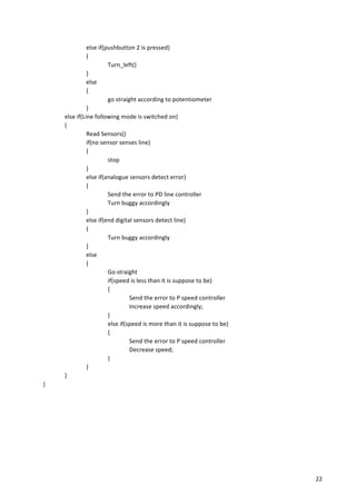   22	
  
	
   else	
  if(pushbutton	
  2	
  is	
  pressed)	
  
	
   {	
  
	
   	
   Turn_left()	
  
	
   }	
  
	
   else	
  
	
   {	
  
	
   	
   go	
  straight	
  according	
  to	
  potentiometer	
  
	
   	
   }	
  
	
   else	
  if(Line	
  following	
  mode	
  is	
  switched	
  on)	
  
	
   {	
  
	
   	
   Read	
  Sensors()	
  
	
   	
   if(no	
  sensor	
  senses	
  line)	
  
{	
  
	
   	
   	
   stop	
  
	
   	
   }	
  
	
   	
   else	
  if(analogue	
  sensors	
  detect	
  error)	
  
	
   	
   {	
  
	
   	
   	
   Send	
  the	
  error	
  to	
  PD	
  line	
  controller	
  
	
   	
   	
   Turn	
  buggy	
  accordingly	
  
	
   	
   }	
  
	
   	
   else	
  if(end	
  digital	
  sensors	
  detect	
  line)	
  
{	
  
	
   	
   	
   Turn	
  buggy	
  accordingly	
  
	
   	
   }	
  
	
   	
   else	
  
{	
  
	
   	
   	
   Go	
  straight	
  
	
   	
   	
   if(speed	
  is	
  less	
  than	
  it	
  is	
  suppose	
  to	
  be)	
  
{	
  
Send	
  the	
  error	
  to	
  P	
  speed	
  controller	
  
	
   	
   	
   	
   Increase	
  speed	
  accordingly;	
  
	
   	
   	
   }	
  
	
   	
   	
   else	
  if(speed	
  is	
  more	
  than	
  it	
  is	
  suppose	
  to	
  be)	
  
{	
  
Send	
  the	
  error	
  to	
  P	
  speed	
  controller	
  
	
   	
   	
   	
   Decrease	
  speed;	
  
	
   	
   	
   }	
  
	
   	
   }	
  
}	
  
}	
  
	
  
	
  
	
  
	
  
	
  
	
  
 
