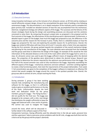   1	
  
1.0	
  Introduction	
  
1.1  Executive  Summary  
Using	
  innovative	
  techniques	
  such	
  as	
  the	
  inclusion	
  of	
  an	
  ultrasonic	
  sensor,	
  an	
  RF-­‐link	
  and	
  by	
  creating	
  an	
  
overall	
  efficiently	
  compact	
  design,	
  Group	
  6	
  has	
  accomplished	
  the	
  given	
  task	
  of	
  building	
  a	
  line	
  following	
  
autonomous	
  buggy.	
  This	
  documentation	
  is	
  an	
  in	
  depth	
  evaluation	
  of	
  the	
  methods	
  used	
  to	
  complete	
  this	
  
given	
  primary	
  task.	
  Included	
  are	
  detailed	
  sections	
  of	
  how	
  this	
  was	
  accomplished	
  from	
  the	
  mechanical,	
  
electrical,	
  navigational	
  strategy	
  and	
  software	
  aspects	
  of	
  the	
  buggy.	
  The	
  successes	
  and	
  the	
  failures	
  of	
  the	
  
chosen	
   strategies	
   faced	
   during	
   the	
   design	
   and	
   assembling	
   processes	
   are	
   discussed	
   and	
   the	
   solutions	
  
conceived	
  to	
  solve	
  them.	
  By	
  comparing	
  the	
  group’s	
  project	
  plan	
  as	
  proposed	
  in	
  the	
  proposal	
  and	
  the	
  
final	
  outcome	
  of	
  the	
  buggy,	
  the	
  effectiveness	
  of	
  the	
  overall	
  group	
  work	
  is	
  demonstrated.	
  Furthermore,	
  a	
  
detailed	
  report	
  is	
  given	
  on	
  the	
  budget,	
  how	
  much	
  the	
  buggy	
  was	
  proposed	
  to	
  cost,	
  the	
  difference	
  in	
  the	
  
outcome	
  price	
  and	
  the	
  reasons	
  for	
  the	
  increase	
  in	
  price.	
  Finally,	
  there	
  is	
  a	
  detailed	
  analysis	
  on	
  how	
  the	
  
buggy	
  was	
  prepared	
  for	
  the	
  race	
  and	
  exploring	
  the	
  possible	
  reasons	
  for	
  its	
  performance.	
  Overall,	
  the	
  
buggy	
  was	
  ranked	
  at	
  fifth	
  place	
  with	
  two	
  times	
  at	
  8.3	
  and	
  7.1	
  seconds,	
  when	
  a	
  faster	
  time	
  was	
  expected.	
  
During	
  the	
  first	
  semester,	
  the	
  group	
  worked	
  towards	
  the	
  completion	
  of	
  the	
  overall	
  mechanical	
  design	
  
and	
  planning	
  for	
  the	
  manufacture	
  of	
  the	
  buggy.	
  The	
  main	
  obstacles	
  were	
  extracted	
  from	
  the	
  handbook	
  
and	
  the	
  group	
  used	
  these	
  to	
  determine	
  the	
  design	
  of	
  the	
  buggy.	
  An	
  example	
  of	
  this	
  would	
  be	
  the	
  vital	
  
information	
  of	
  the	
  allocated	
  distance	
  at	
  the	
  end	
  of	
  the	
  track	
  within	
  which	
  the	
  buggy	
  had	
  to	
  come	
  to	
  a	
  
stop.	
  An	
  ultrasonic	
  sensor	
  was	
  used	
  to	
  give	
  the	
  buggy	
  sufficient	
  means	
  of	
  stopping	
  within	
  the	
  desired	
  
space.	
   The	
   properties	
   of	
   the	
   gearbox	
   were	
   determined	
   to	
   obtain	
   the	
   desired	
   torque.	
   Research	
   was	
  
undertaken	
  to	
  determine	
  the	
  sensors	
  required	
  for	
  the	
  optimum	
  race	
  performance	
  from	
  the	
  buggy.	
  The	
  
first	
  half	
  of	
  the	
  second	
  semester	
  was	
  used	
  to	
  fully	
  manufacture	
  the	
  buggy.	
  Separately	
  assembling	
  the	
  
different	
  aspects	
  of	
  the	
  buggy	
  –	
  mechanical,	
  electronic	
  and	
  even	
  software	
  –	
  and	
  then	
  combing	
  together	
  
to	
  create	
  a	
  fully	
  functioning	
  system,	
  that	
  meet	
  the	
  requirements	
  of	
  the	
  project	
  deliverables.	
  From	
  week	
  
7,	
  full	
  concentration	
  was	
  given	
  to	
  the	
  completion	
  of	
  the	
  buggy’s	
  software	
  to	
  implement	
  an	
  effective	
  PID	
  
control	
   that	
   would	
   navigate	
   the	
   buggy	
   around	
   the	
   course	
   in	
   the	
   quickest	
   possible	
   time.	
   Overall,	
   the	
  
group	
  was	
  able	
  to	
  achieve	
  all	
  aims;	
  except	
  reaching	
  the	
  finals. 	
  
1.2  Introduction  
During	
   semester	
   2,	
   group	
   6	
   has	
   been	
   working	
  
towards	
   fully	
   completing	
   the	
   manufacturing	
   and	
  
software	
   for	
   the	
   buggy,	
   so	
   that	
   it	
   is	
   sufficiently	
  
ready	
  to	
  give	
  an	
  excellent	
  performance	
  on	
  the	
  day	
  
of	
   the	
   heats.	
   Unfortunately,	
   despite	
   the	
   hard	
  
work	
   and	
   dedication	
   shown	
   by	
   the	
   group	
  
members,	
  group	
  6’s	
  buggy	
  –	
  The	
  Flying	
  Duchess	
  –	
  
did	
  not	
  qualify	
  for	
  the	
  final	
  race.	
  The	
  buggy	
  was	
  
designed	
  to	
  be	
  compact,	
  with	
  a	
  slick,	
  neat	
  design	
  
that	
  distributes	
  the	
  weight	
  sufficiently	
  to	
  keep	
  the	
  
buggy	
  well	
  balanced	
  with	
  a	
  low	
  centre	
  of	
  gravity.	
  
PID	
   control	
   was	
   used	
   to	
   navigate	
   the	
   buggy	
  
around	
   the	
   track,	
   which	
   will	
   be	
   discussed	
   in	
  
further	
  detail	
  in	
  the	
  software	
  aspect	
  of	
  the	
  Final	
  
Components	
  Summary.	
  Having	
  efficiently	
  used	
  the	
  allocated	
  time	
  in	
  the	
  lab	
  per	
  week,	
  personal	
  time	
  
and	
  the	
  supervisors’	
  help	
  to	
  overcome	
  certain	
  problems	
  with	
  the	
  RF-­‐Link,	
  a	
  buggy	
  was	
  built	
  that	
  met	
  the	
  
criteria	
  set	
  by	
  the	
  group	
  and	
  the	
  project’s	
  demands.	
  	
  
Fig. 1. Overview photo of the buggy
 