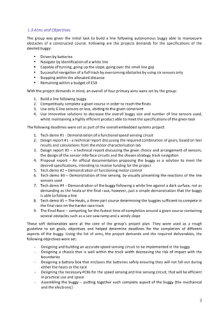   2	
  
1.3  Aims  and  Objectives  
The	
   group	
   was	
   given	
   the	
   initial	
   task	
   to	
   build	
   a	
   line	
   following	
   autonomous	
   buggy	
   able	
   to	
   manoeuvre	
  
obstacles	
   of	
   a	
   constructed	
   course.	
   Following	
   are	
   the	
   projects	
   demands	
   for	
   the	
   specifications	
   of	
   the	
  
desired	
  buggy:	
  	
  
• Driven	
  by	
  batteries	
  
• Navigate	
  by	
  identification	
  of	
  a	
  white	
  line	
  
• Capable	
  of	
  turning,	
  going	
  up	
  the	
  slope,	
  going	
  over	
  the	
  small	
  line	
  gap	
  
• Successful	
  navigation	
  of	
  a	
  full	
  track	
  by	
  overcoming	
  obstacles	
  by	
  using	
  six	
  sensors	
  only	
  
• Stopping	
  within	
  the	
  allocated	
  distance	
  
• Remaining	
  within	
  a	
  budget	
  of	
  £50	
  
With	
  the	
  project	
  demands	
  in	
  mind,	
  an	
  overall	
  of	
  four	
  primary	
  aims	
  were	
  set	
  by	
  the	
  group:	
  
1. Build	
  a	
  line	
  following	
  buggy	
  	
  
2. Competitively	
  complete	
  a	
  given	
  course	
  in	
  order	
  to	
  reach	
  the	
  finals	
  
3. Use	
  only	
  6	
  line	
  sensors	
  or	
  less,	
  abiding	
  to	
  the	
  given	
  constraint	
  	
  
4. Use	
  innovative	
  solutions	
  to	
  decrease	
  the	
  overall	
  buggy	
  size	
  and	
  number	
  of	
  line	
  sensors	
  used,	
  
whilst	
  maintaining	
  a	
  highly	
  efficient	
  product	
  able	
  to	
  meet	
  the	
  specifications	
  of	
  the	
  given	
  task	
  	
  
The	
  following	
  deadlines	
  were	
  set	
  as	
  part	
  of	
  the	
  overall	
  embedded	
  systems	
  project:	
  
1. Tech	
  demo	
  #1	
  -­‐	
  Demonstration	
  of	
  a	
  functional	
  speed	
  sensing	
  circuit	
  
2. Design	
  report	
  #1	
  -­‐	
  a	
  technical	
  report	
  discussing	
  the	
  required	
  combination	
  of	
  gears,	
  based	
  on	
  test	
  
results	
  and	
  calculations	
  from	
  the	
  motor	
  characterisation	
  lab	
  	
  
3. Design	
  report	
  #2	
  –	
  a	
  technical	
  report	
  discussing	
  the	
  given	
  choice	
  and	
  arrangement	
  of	
  sensors,	
  
the	
  design	
  of	
  the	
  sensor	
  interface	
  circuits	
  and	
  the	
  chosen	
  strategy	
  track	
  navigation	
  
4. Proposal	
   report	
   –	
   An	
   official	
   documentation	
   proposing	
   the	
   buggy	
   as	
   a	
   solution	
   to	
   meet	
   the	
  
desired	
  specifications,	
  intending	
  to	
  receive	
  funding	
  for	
  the	
  project	
  
5. Tech	
  demo	
  #2	
  –	
  Demonstration	
  of	
  functioning	
  motor	
  control	
  	
  
6. Tech	
  demo	
  #3	
  –	
  Demonstration	
  of	
  line	
  sensing,	
  by	
  visually	
  presenting	
  the	
  reactions	
  of	
  the	
  line	
  
sensors	
  used	
  	
  
7. Tech	
  demo	
  #4	
  –	
  Demonstration	
  of	
  the	
  buggy	
  following	
  a	
  white	
  line	
  against	
  a	
  dark	
  surface,	
  not	
  as	
  
demanding	
  as	
  the	
  heats	
  or	
  the	
  final	
  race,	
  however,	
  just	
  a	
  simple	
  demonstration	
  that	
  the	
  buggy	
  
is	
  able	
  to	
  follow	
  a	
  line	
  	
  
8. Tech	
  demo	
  #5	
  –	
  The	
  Heats,	
  a	
  three	
  part	
  course	
  determining	
  the	
  buggies	
  sufficient	
  to	
  compete	
  in	
  
the	
  final	
  race	
  on	
  the	
  harder	
  race	
  track	
  
9. The	
  Final	
  Race	
  –	
  competing	
  for	
  the	
  fastest	
  time	
  of	
  completion	
  around	
  a	
  given	
  course	
  containing	
  
several	
  obstacles	
  such	
  as	
  a	
  see-­‐saw	
  ramp	
  and	
  a	
  windy	
  slope	
  
These	
   soft	
   deliverables	
   were	
   at	
   the	
   core	
   of	
   the	
   group’s	
   project	
   plan.	
   They	
   were	
   used	
   as	
   a	
   rough	
  
guideline	
   to	
   set	
   goals,	
   objectives	
   and	
   helped	
   determine	
   deadlines	
   for	
   the	
   completion	
   of	
   different	
  
aspects	
  of	
  the	
  buggy.	
  Using	
  the	
  list	
  of	
  aims,	
  the	
  project	
  demands	
  and	
  the	
  required	
  deliverables,	
  the	
  
following	
  objectives	
  were	
  set:	
  	
  
-­‐ Designing	
  and	
  building	
  an	
  accurate	
  speed	
  sensing	
  circuit	
  to	
  be	
  implemented	
  in	
  the	
  buggy	
  
-­‐ Designing	
  a	
  chassis	
  that	
  is	
  well	
  within	
  the	
  track	
  width	
  decreasing	
  the	
  risk	
  of	
  impact	
  with	
  the	
  
boundaries	
  
-­‐ Designing	
  a	
  battery	
  box	
  that	
  encloses	
  the	
  batteries	
  safely	
  ensuring	
  they	
  will	
  not	
  fall	
  out	
  during	
  
either	
  the	
  heats	
  or	
  the	
  race	
  	
  
-­‐ Designing	
  the	
  necessary	
  PCBs	
  for	
  the	
  speed	
  sensing	
  and	
  line	
  sensing	
  circuit,	
  that	
  will	
  be	
  efficient	
  
in	
  practical	
  use	
  and	
  space	
  	
  
-­‐ Assembling	
  the	
  buggy	
  –	
  putting	
  together	
  each	
  complete	
  aspect	
  of	
  the	
  buggy	
  (the	
  mechanical	
  
and	
  the	
  electronic)	
  	
  
 