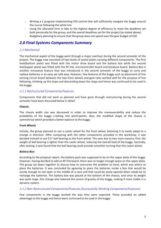   3	
  
-­‐ Writing	
  a	
  C	
  program	
  implementing	
  PID	
  control	
  that	
  will	
  sufficiently	
  navigate	
  the	
  buggy	
  around	
  
the	
  course	
  following	
  the	
  white	
  line	
  	
  
-­‐ Using	
  the	
  allocated	
  time	
  in	
  labs	
  to	
  the	
  highest	
  degree	
  of	
  efficiency	
  to	
  meet	
  the	
  deadlines	
  set	
  
both	
  personally	
  for	
  the	
  group,	
  and	
  the	
  overall	
  deadlines	
  set	
  for	
  the	
  project	
  (as	
  stated	
  above)	
  	
  
-­‐ Budgetary	
  planning	
  to	
  ensure	
  that	
  the	
  group	
  does	
  not	
  spend	
  over	
  the	
  give	
  budget	
  of	
  £50	
  	
  
2.0	
  Final	
  Systems	
  Components	
  Summary	
  
2.1  Mechanical  
The	
  mechanical	
  aspect	
  of	
  the	
  buggy	
  went	
  through	
  a	
  major	
  overhaul	
  during	
  the	
  second	
  semester	
  of	
  the	
  
project.	
  The	
  buggy	
  now	
  consisted	
  of	
  two	
  levels	
  of	
  acetal	
  plates	
  carrying	
  different	
  components.	
  The	
  first	
  
level(bottom	
   plate)	
   was	
   fitted	
   with	
   the	
   motor	
   drive	
   board	
   and	
   the	
   battery	
   box	
   while	
   the	
   second	
  
level(upper	
  plate)	
  was	
  fitted	
  with	
  the	
  RF	
  link,	
  microcontroller	
  board	
  and	
  breakout	
  board.	
  Battery	
  Box	
  is	
  
another	
   innovative	
   feature	
   that	
   was	
   introduced	
   in	
   the	
   second	
   semester	
   of	
   the	
   buggy	
   to	
   carry	
   and	
  
replace	
  batteries	
  in	
  an	
  easy	
  yet	
  safe	
  way.	
  However,	
  few	
  features	
  of	
  the	
  buggy	
  such	
  as	
  placement	
  of	
  line	
  
sensing	
  circuit	
  board	
  between	
  the	
  two	
  front	
  wheels	
  and	
  gear-­‐ratio	
  worked	
  well	
  for	
  the	
  purpose	
  of	
  line	
  
following,	
  climbing	
  up	
  the	
  slope	
  and	
  descending	
  down	
  the	
  slope	
  and	
  hence	
  was	
  continued	
  to	
  be	
  used	
  in	
  
the	
  buggy.	
  
2.1.1  Restructured  Components/Features  
Components	
   that	
   did	
   not	
   work	
   as	
   planned	
   and	
   have	
   gone	
   through	
   restructuring	
   during	
   the	
   second	
  
semester	
  have	
  been	
  discussed	
  below	
  in	
  detail:	
  
Chassis:	
  
The	
   chassis	
   width	
   size	
   was	
   decreased	
   in	
   order	
   to	
   improve	
   the	
   maneuverability	
   and	
   reduce	
   the	
  
probability	
   of	
   the	
   buggy	
   crashing	
   into	
   pinch-­‐points.	
   Also,	
   the	
   modified	
   shape	
   of	
   the	
   chassis	
   is	
  
symmetrical	
  which	
  provided	
  a	
  better	
  balance	
  to	
  the	
  buggy.	
  
Front	
  Wheels	
  
Initially,	
  the	
  group	
  planned	
  to	
  use	
  a	
  caster	
  wheel	
  for	
  the	
  front	
  wheel,	
  believing	
  it	
  to	
  easily	
  adapt	
  to	
  a	
  
change	
   in	
   direction.	
   After	
   comparing	
   with	
   the	
   other	
   components	
   provided	
   in	
   the	
   workshop,	
   it	
   was	
  
decided	
  instead	
  to	
  use	
  0.5”	
  ball	
  bearing	
  as	
  the	
  front	
  wheel.	
  This	
  was	
  due	
  to	
  two	
  main	
  reasons;	
  first,	
  the	
  
weight	
  of	
  ball	
  bearing	
  is	
  lighter	
  than	
  the	
  caster	
  wheel,	
  reducing	
  the	
  overall	
  load	
  of	
  the	
  buggy.	
  Secondly,	
  
after	
  testing,	
  it	
  was	
  found	
  that	
  the	
  ball	
  bearing	
  could	
  provide	
  smoother	
  turning	
  than	
  the	
  caster	
  wheel.	
  	
  
Battery	
  Box:	
  
According	
  to	
  the	
  proposal	
  report,	
  the	
  battery	
  pack	
  was	
  supposed	
  to	
  be	
  on	
  the	
  upper	
  plate	
  of	
  the	
  buggy.	
  
However,	
  having	
  decided	
  to	
  add	
  an	
  RF	
  link	
  board,	
  there	
  was	
  no	
  longer	
  enough	
  space	
  on	
  the	
  upper	
  plate.	
  
The	
  group	
  sat	
  down	
  together	
  to	
  discuss	
  how	
  to	
  overcome	
  the	
  problem	
  at	
  hand,	
  which	
  was	
  where	
  to	
  
place	
   the	
   batteries.	
   It	
   was	
   concluded	
   by	
   agreeing	
   to	
   place	
   the	
   batteries	
   inside	
   a	
   box	
   that	
   would	
   be	
  
sturdy	
  enough	
  to	
  not	
  open	
  in	
  the	
  middle	
  of	
  a	
  race	
  and	
  that	
  could	
  be	
  easily	
  opened	
  when	
  needs	
  be	
  to	
  
recharge	
  the	
  batteries.	
  The	
  battery	
  box	
  was	
  placed	
  at	
  the	
  bottom	
  of	
  the	
  chassis,	
  and	
  since	
  its	
  weight	
  
was	
  quite	
  large,	
  this	
  change	
  also	
  lowered	
  the	
  centre	
  of	
  gravity	
  of	
  the	
  buggy,	
  making	
  it	
  more	
  stable	
  in	
  a	
  
dynamic	
  system.	
  
2.1.2  Non-­‐Restructured  Components/Features  (Successfully  Working  Components/Features)  
Few	
   components	
   in	
   the	
   buggy	
   worked	
   the	
   way	
   they	
   were	
   expected.	
   These	
   provided	
   an	
   added	
  
advantage	
  to	
  the	
  buggy	
  and	
  hence	
  were	
  continued	
  to	
  be	
  used	
  in	
  the	
  buggy:	
  
 